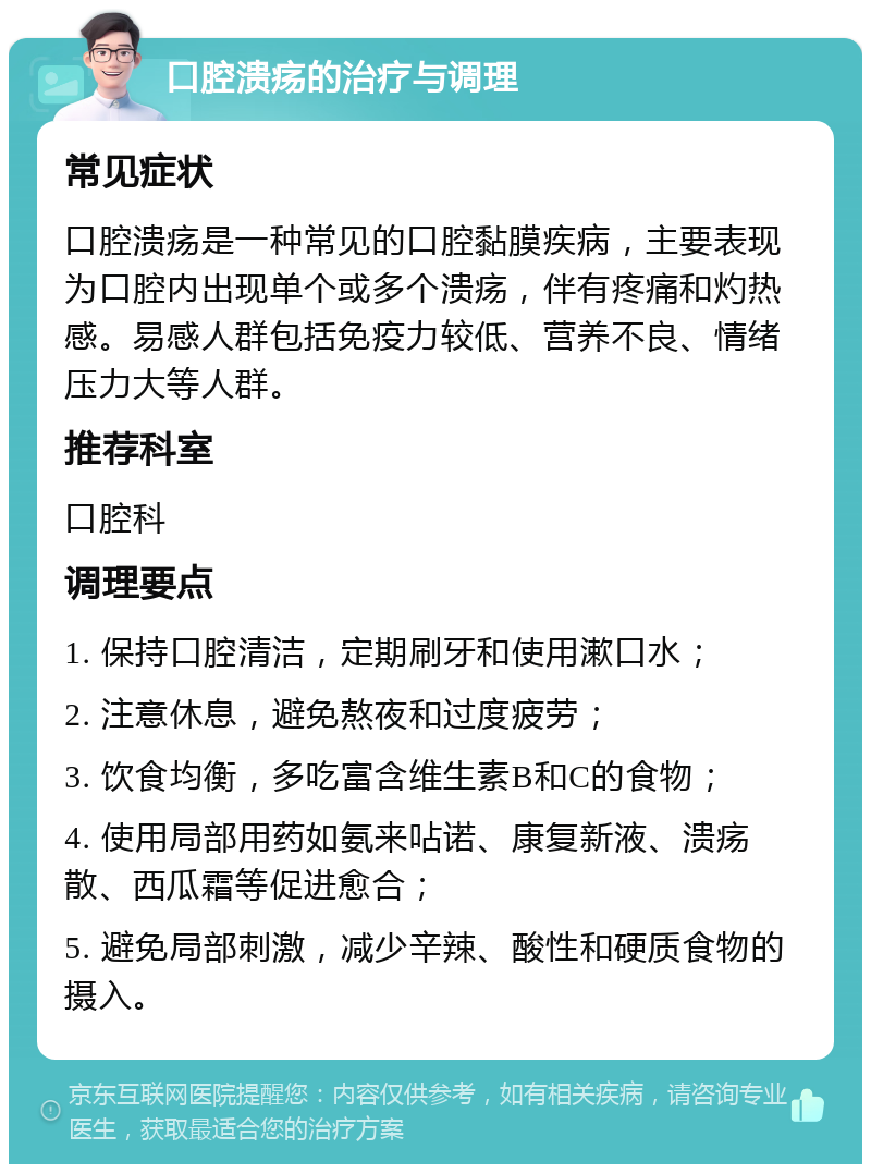 口腔溃疡的治疗与调理 常见症状 口腔溃疡是一种常见的口腔黏膜疾病，主要表现为口腔内出现单个或多个溃疡，伴有疼痛和灼热感。易感人群包括免疫力较低、营养不良、情绪压力大等人群。 推荐科室 口腔科 调理要点 1. 保持口腔清洁，定期刷牙和使用漱口水； 2. 注意休息，避免熬夜和过度疲劳； 3. 饮食均衡，多吃富含维生素B和C的食物； 4. 使用局部用药如氨来呫诺、康复新液、溃疡散、西瓜霜等促进愈合； 5. 避免局部刺激，减少辛辣、酸性和硬质食物的摄入。