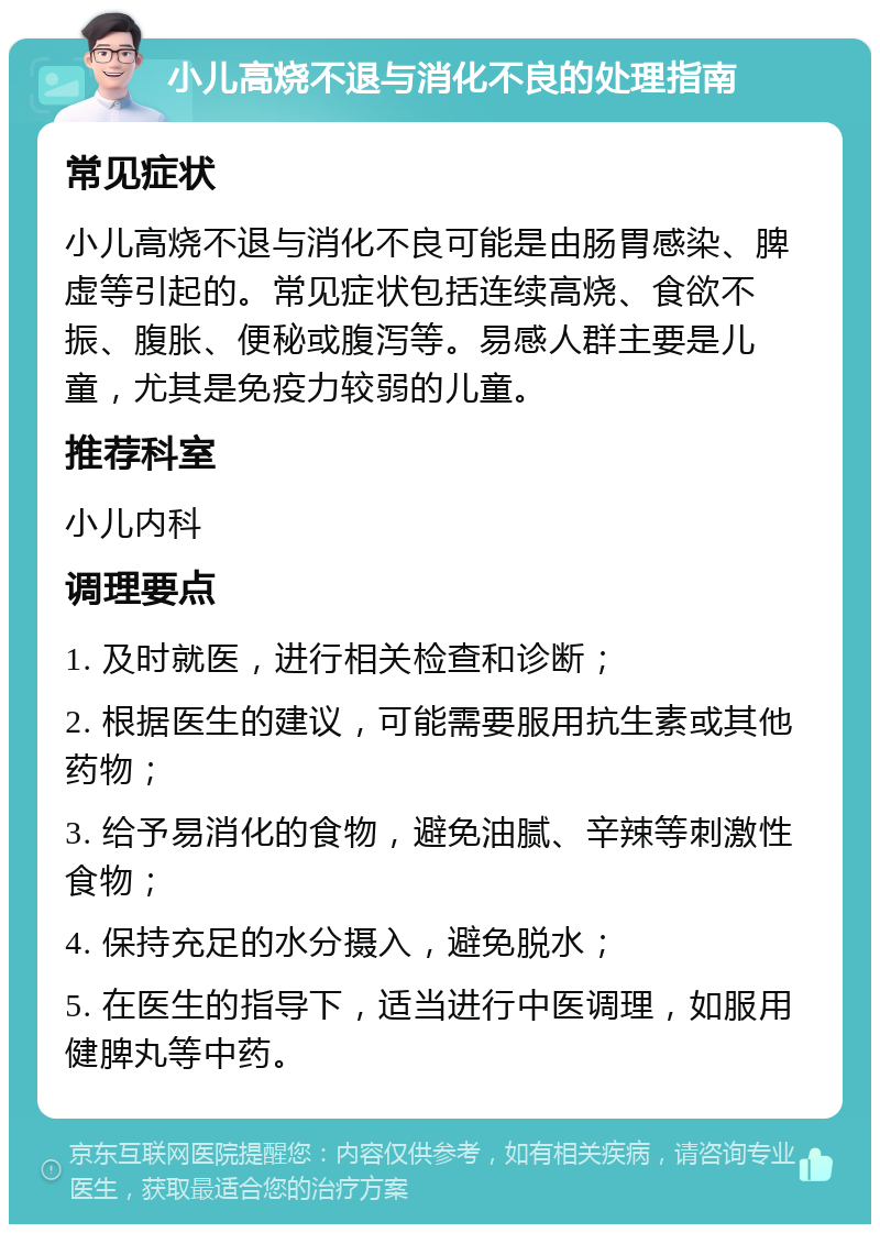 小儿高烧不退与消化不良的处理指南 常见症状 小儿高烧不退与消化不良可能是由肠胃感染、脾虚等引起的。常见症状包括连续高烧、食欲不振、腹胀、便秘或腹泻等。易感人群主要是儿童，尤其是免疫力较弱的儿童。 推荐科室 小儿内科 调理要点 1. 及时就医，进行相关检查和诊断； 2. 根据医生的建议，可能需要服用抗生素或其他药物； 3. 给予易消化的食物，避免油腻、辛辣等刺激性食物； 4. 保持充足的水分摄入，避免脱水； 5. 在医生的指导下，适当进行中医调理，如服用健脾丸等中药。