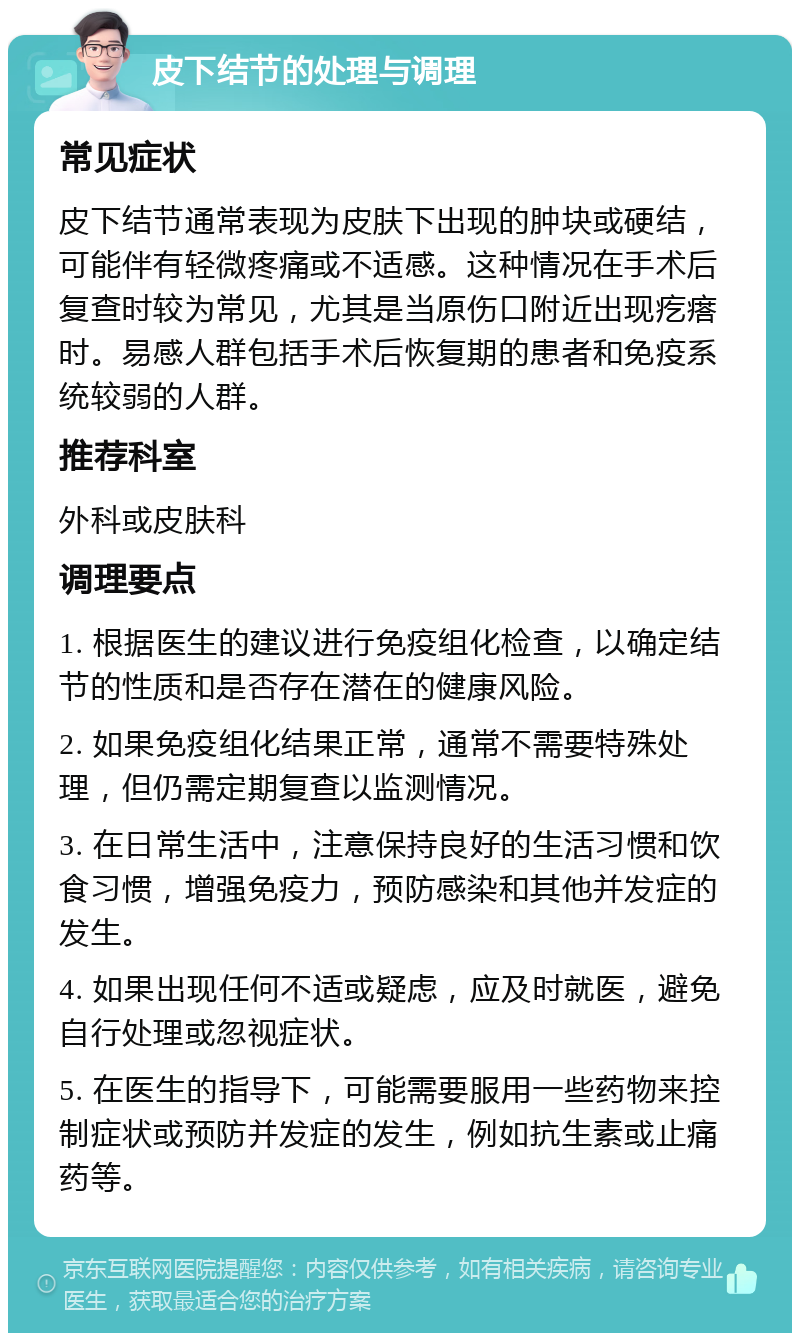 皮下结节的处理与调理 常见症状 皮下结节通常表现为皮肤下出现的肿块或硬结，可能伴有轻微疼痛或不适感。这种情况在手术后复查时较为常见，尤其是当原伤口附近出现疙瘩时。易感人群包括手术后恢复期的患者和免疫系统较弱的人群。 推荐科室 外科或皮肤科 调理要点 1. 根据医生的建议进行免疫组化检查，以确定结节的性质和是否存在潜在的健康风险。 2. 如果免疫组化结果正常，通常不需要特殊处理，但仍需定期复查以监测情况。 3. 在日常生活中，注意保持良好的生活习惯和饮食习惯，增强免疫力，预防感染和其他并发症的发生。 4. 如果出现任何不适或疑虑，应及时就医，避免自行处理或忽视症状。 5. 在医生的指导下，可能需要服用一些药物来控制症状或预防并发症的发生，例如抗生素或止痛药等。