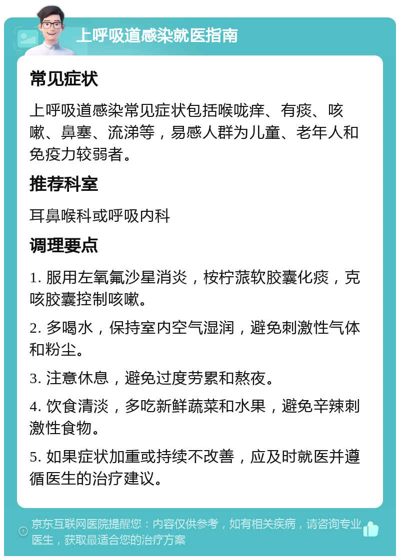 上呼吸道感染就医指南 常见症状 上呼吸道感染常见症状包括喉咙痒、有痰、咳嗽、鼻塞、流涕等，易感人群为儿童、老年人和免疫力较弱者。 推荐科室 耳鼻喉科或呼吸内科 调理要点 1. 服用左氧氟沙星消炎，桉柠蒎软胶囊化痰，克咳胶囊控制咳嗽。 2. 多喝水，保持室内空气湿润，避免刺激性气体和粉尘。 3. 注意休息，避免过度劳累和熬夜。 4. 饮食清淡，多吃新鲜蔬菜和水果，避免辛辣刺激性食物。 5. 如果症状加重或持续不改善，应及时就医并遵循医生的治疗建议。