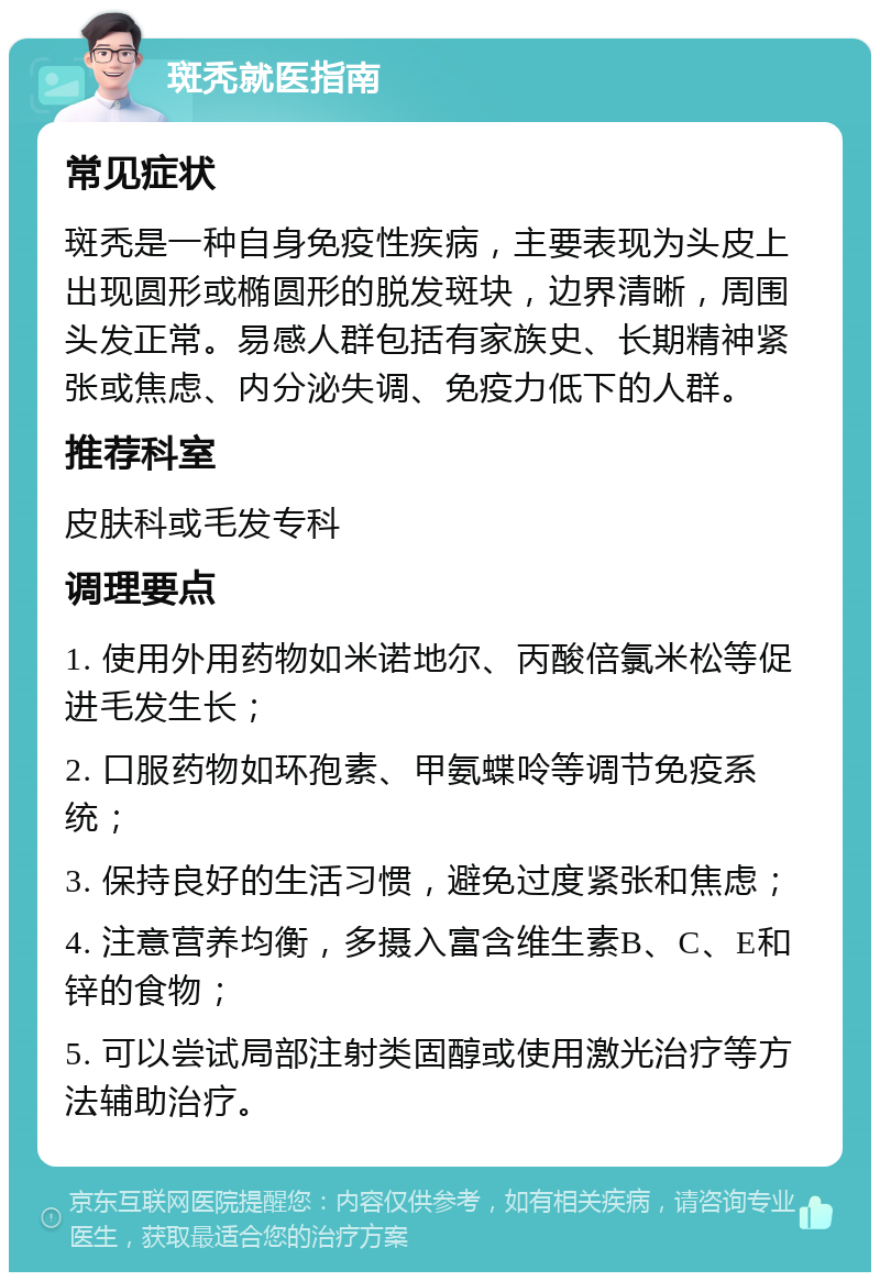 斑秃就医指南 常见症状 斑秃是一种自身免疫性疾病，主要表现为头皮上出现圆形或椭圆形的脱发斑块，边界清晰，周围头发正常。易感人群包括有家族史、长期精神紧张或焦虑、内分泌失调、免疫力低下的人群。 推荐科室 皮肤科或毛发专科 调理要点 1. 使用外用药物如米诺地尔、丙酸倍氯米松等促进毛发生长； 2. 口服药物如环孢素、甲氨蝶呤等调节免疫系统； 3. 保持良好的生活习惯，避免过度紧张和焦虑； 4. 注意营养均衡，多摄入富含维生素B、C、E和锌的食物； 5. 可以尝试局部注射类固醇或使用激光治疗等方法辅助治疗。