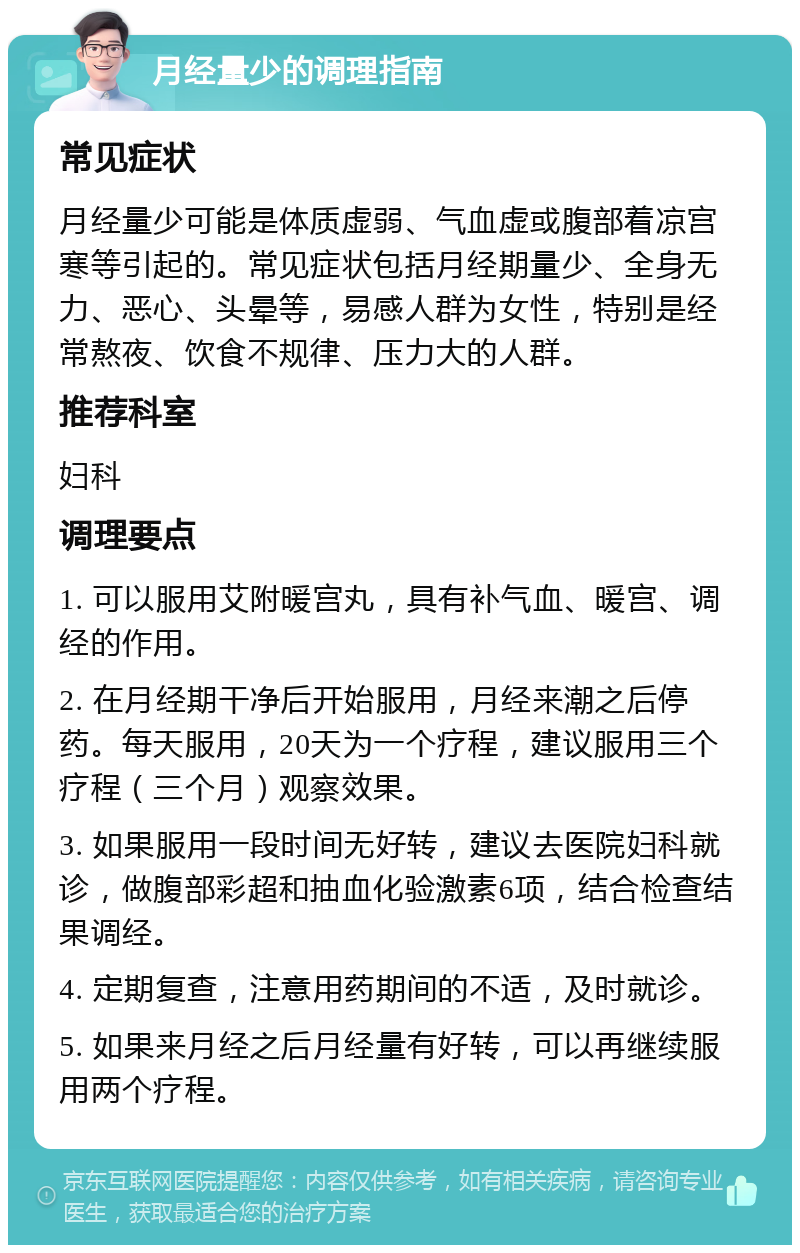 月经量少的调理指南 常见症状 月经量少可能是体质虚弱、气血虚或腹部着凉宫寒等引起的。常见症状包括月经期量少、全身无力、恶心、头晕等，易感人群为女性，特别是经常熬夜、饮食不规律、压力大的人群。 推荐科室 妇科 调理要点 1. 可以服用艾附暖宫丸，具有补气血、暖宫、调经的作用。 2. 在月经期干净后开始服用，月经来潮之后停药。每天服用，20天为一个疗程，建议服用三个疗程（三个月）观察效果。 3. 如果服用一段时间无好转，建议去医院妇科就诊，做腹部彩超和抽血化验激素6项，结合检查结果调经。 4. 定期复查，注意用药期间的不适，及时就诊。 5. 如果来月经之后月经量有好转，可以再继续服用两个疗程。