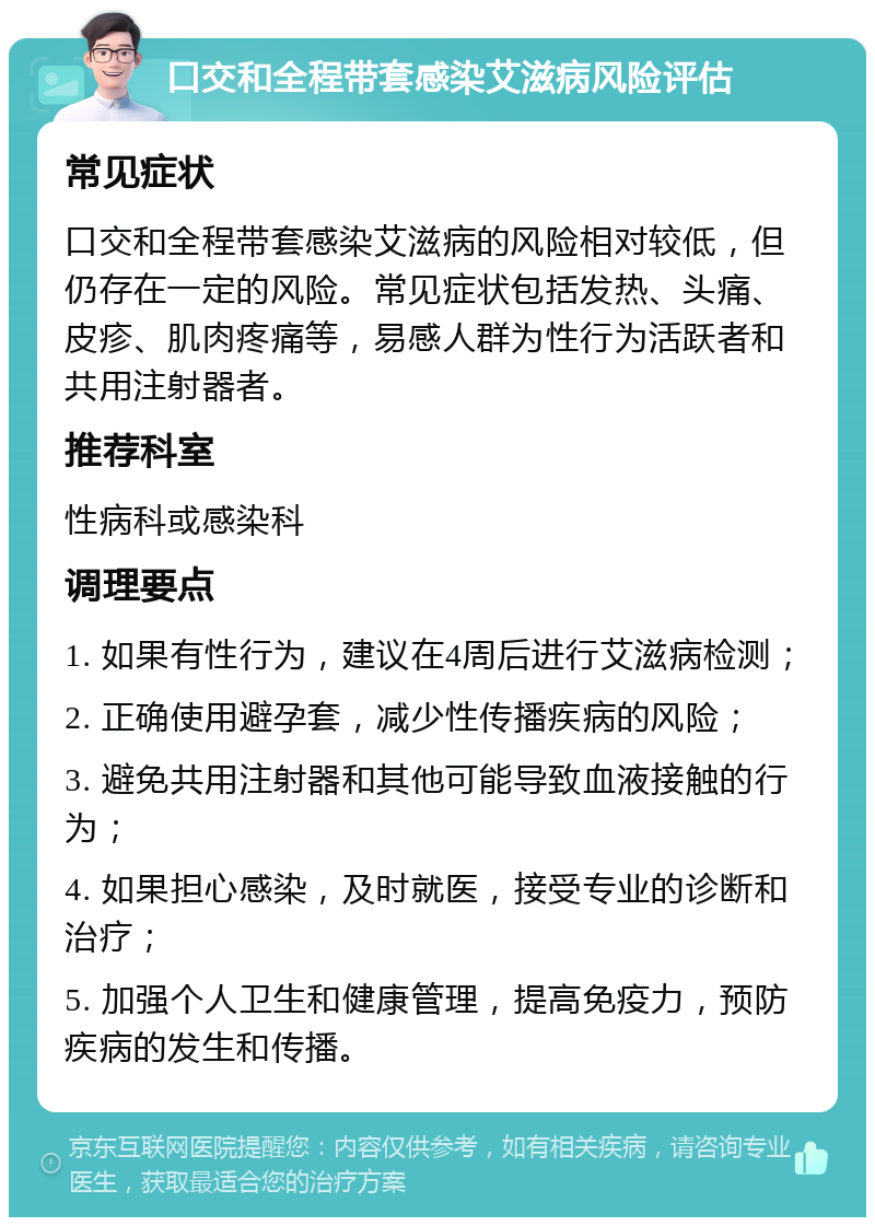 口交和全程带套感染艾滋病风险评估 常见症状 口交和全程带套感染艾滋病的风险相对较低，但仍存在一定的风险。常见症状包括发热、头痛、皮疹、肌肉疼痛等，易感人群为性行为活跃者和共用注射器者。 推荐科室 性病科或感染科 调理要点 1. 如果有性行为，建议在4周后进行艾滋病检测； 2. 正确使用避孕套，减少性传播疾病的风险； 3. 避免共用注射器和其他可能导致血液接触的行为； 4. 如果担心感染，及时就医，接受专业的诊断和治疗； 5. 加强个人卫生和健康管理，提高免疫力，预防疾病的发生和传播。