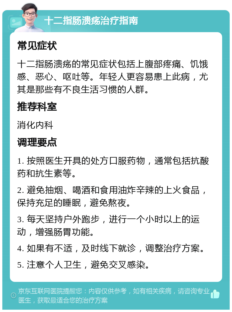 十二指肠溃疡治疗指南 常见症状 十二指肠溃疡的常见症状包括上腹部疼痛、饥饿感、恶心、呕吐等。年轻人更容易患上此病，尤其是那些有不良生活习惯的人群。 推荐科室 消化内科 调理要点 1. 按照医生开具的处方口服药物，通常包括抗酸药和抗生素等。 2. 避免抽烟、喝酒和食用油炸辛辣的上火食品，保持充足的睡眠，避免熬夜。 3. 每天坚持户外跑步，进行一个小时以上的运动，增强肠胃功能。 4. 如果有不适，及时线下就诊，调整治疗方案。 5. 注意个人卫生，避免交叉感染。