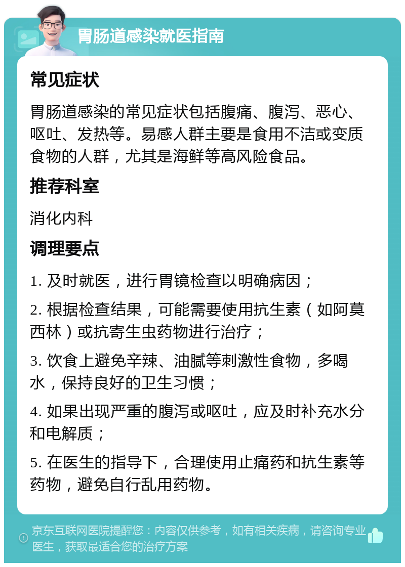 胃肠道感染就医指南 常见症状 胃肠道感染的常见症状包括腹痛、腹泻、恶心、呕吐、发热等。易感人群主要是食用不洁或变质食物的人群，尤其是海鲜等高风险食品。 推荐科室 消化内科 调理要点 1. 及时就医，进行胃镜检查以明确病因； 2. 根据检查结果，可能需要使用抗生素（如阿莫西林）或抗寄生虫药物进行治疗； 3. 饮食上避免辛辣、油腻等刺激性食物，多喝水，保持良好的卫生习惯； 4. 如果出现严重的腹泻或呕吐，应及时补充水分和电解质； 5. 在医生的指导下，合理使用止痛药和抗生素等药物，避免自行乱用药物。