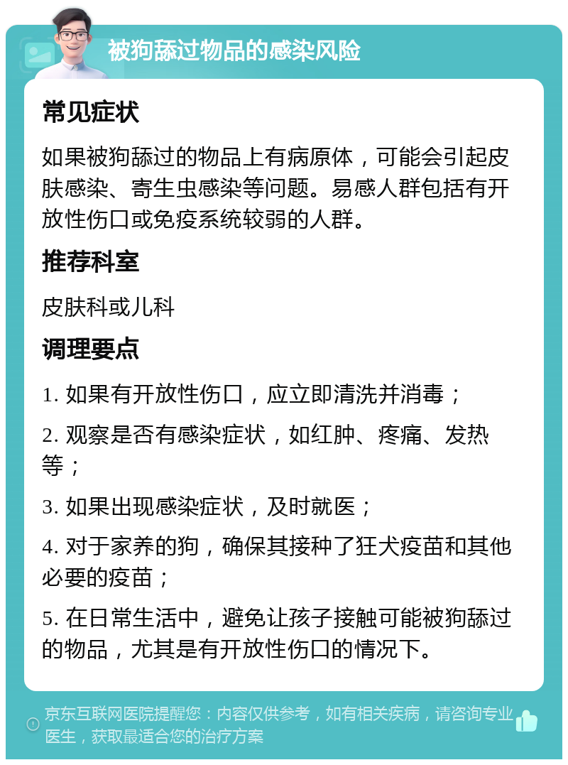 被狗舔过物品的感染风险 常见症状 如果被狗舔过的物品上有病原体，可能会引起皮肤感染、寄生虫感染等问题。易感人群包括有开放性伤口或免疫系统较弱的人群。 推荐科室 皮肤科或儿科 调理要点 1. 如果有开放性伤口，应立即清洗并消毒； 2. 观察是否有感染症状，如红肿、疼痛、发热等； 3. 如果出现感染症状，及时就医； 4. 对于家养的狗，确保其接种了狂犬疫苗和其他必要的疫苗； 5. 在日常生活中，避免让孩子接触可能被狗舔过的物品，尤其是有开放性伤口的情况下。