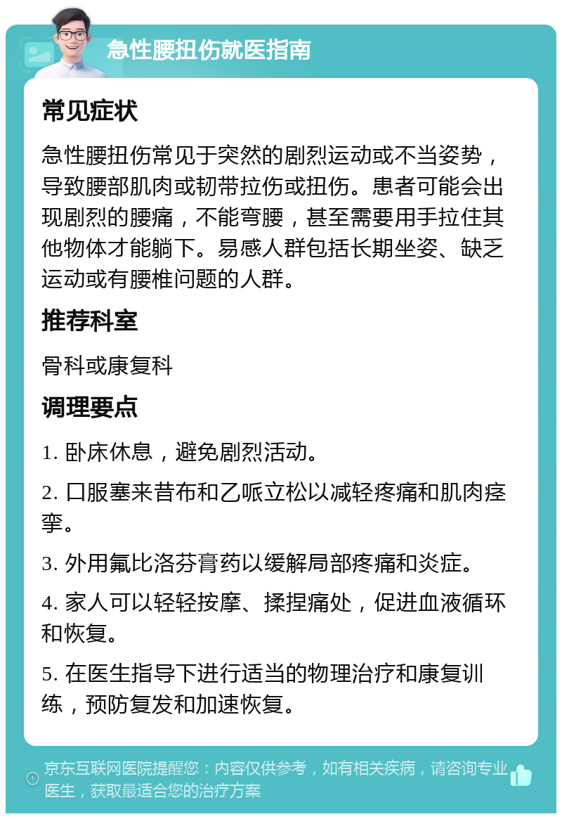 急性腰扭伤就医指南 常见症状 急性腰扭伤常见于突然的剧烈运动或不当姿势，导致腰部肌肉或韧带拉伤或扭伤。患者可能会出现剧烈的腰痛，不能弯腰，甚至需要用手拉住其他物体才能躺下。易感人群包括长期坐姿、缺乏运动或有腰椎问题的人群。 推荐科室 骨科或康复科 调理要点 1. 卧床休息，避免剧烈活动。 2. 口服塞来昔布和乙哌立松以减轻疼痛和肌肉痉挛。 3. 外用氟比洛芬膏药以缓解局部疼痛和炎症。 4. 家人可以轻轻按摩、揉捏痛处，促进血液循环和恢复。 5. 在医生指导下进行适当的物理治疗和康复训练，预防复发和加速恢复。