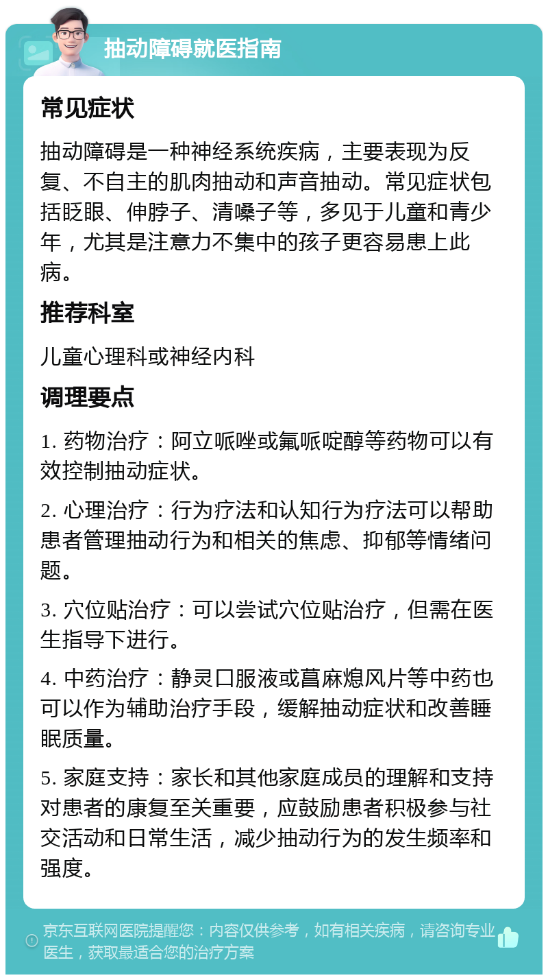 抽动障碍就医指南 常见症状 抽动障碍是一种神经系统疾病，主要表现为反复、不自主的肌肉抽动和声音抽动。常见症状包括眨眼、伸脖子、清嗓子等，多见于儿童和青少年，尤其是注意力不集中的孩子更容易患上此病。 推荐科室 儿童心理科或神经内科 调理要点 1. 药物治疗：阿立哌唑或氟哌啶醇等药物可以有效控制抽动症状。 2. 心理治疗：行为疗法和认知行为疗法可以帮助患者管理抽动行为和相关的焦虑、抑郁等情绪问题。 3. 穴位贴治疗：可以尝试穴位贴治疗，但需在医生指导下进行。 4. 中药治疗：静灵口服液或菖麻熄风片等中药也可以作为辅助治疗手段，缓解抽动症状和改善睡眠质量。 5. 家庭支持：家长和其他家庭成员的理解和支持对患者的康复至关重要，应鼓励患者积极参与社交活动和日常生活，减少抽动行为的发生频率和强度。