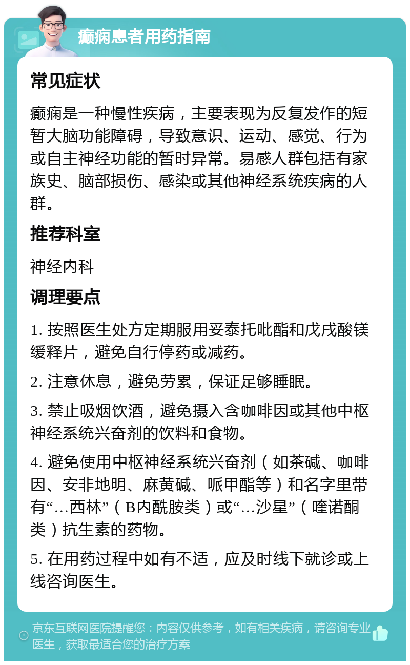 癫痫患者用药指南 常见症状 癫痫是一种慢性疾病，主要表现为反复发作的短暂大脑功能障碍，导致意识、运动、感觉、行为或自主神经功能的暂时异常。易感人群包括有家族史、脑部损伤、感染或其他神经系统疾病的人群。 推荐科室 神经内科 调理要点 1. 按照医生处方定期服用妥泰托吡酯和戊戌酸镁缓释片，避免自行停药或减药。 2. 注意休息，避免劳累，保证足够睡眠。 3. 禁止吸烟饮酒，避免摄入含咖啡因或其他中枢神经系统兴奋剂的饮料和食物。 4. 避免使用中枢神经系统兴奋剂（如茶碱、咖啡因、安非地明、麻黄碱、哌甲酯等）和名字里带有“…西林”（B内酰胺类）或“…沙星”（喹诺酮类）抗生素的药物。 5. 在用药过程中如有不适，应及时线下就诊或上线咨询医生。