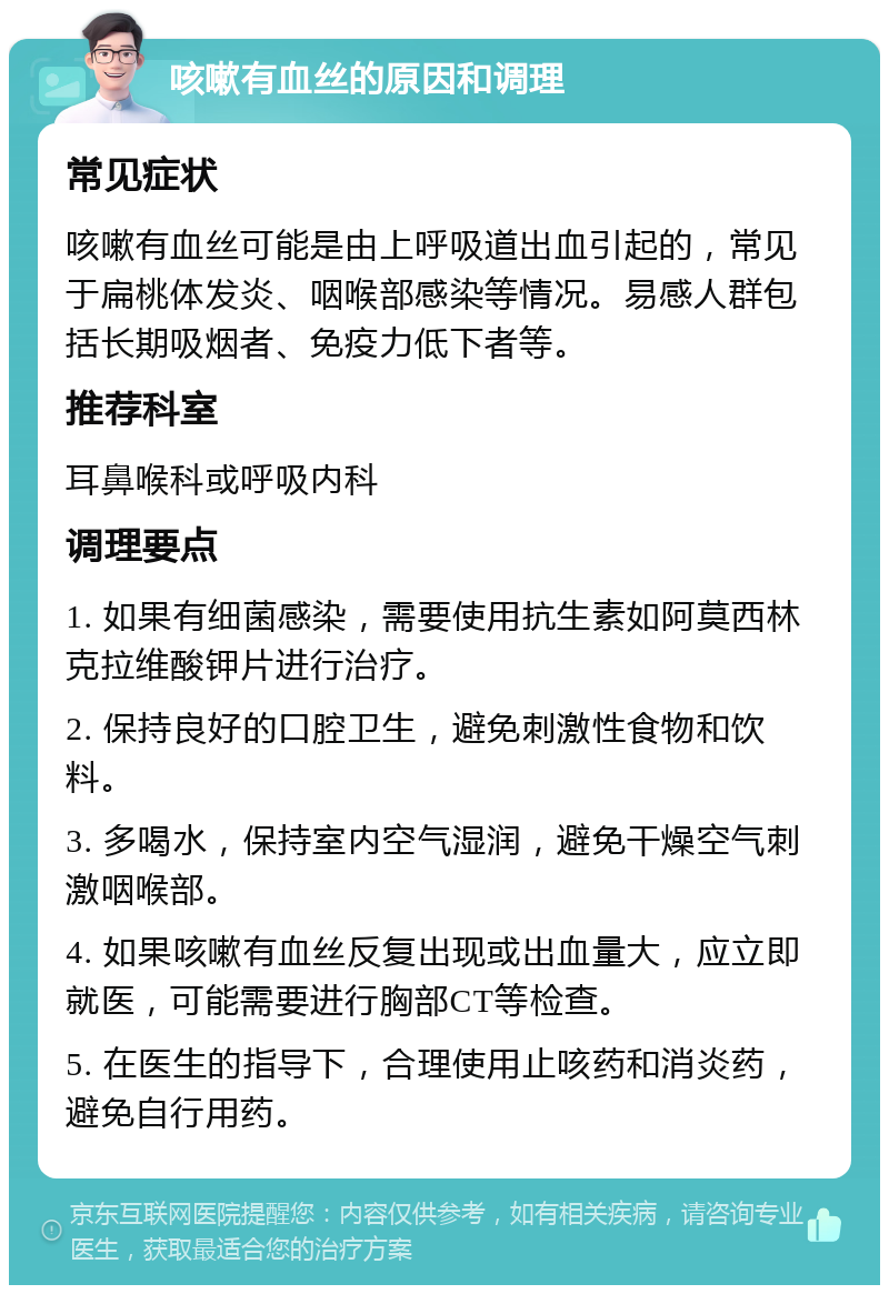 咳嗽有血丝的原因和调理 常见症状 咳嗽有血丝可能是由上呼吸道出血引起的，常见于扁桃体发炎、咽喉部感染等情况。易感人群包括长期吸烟者、免疫力低下者等。 推荐科室 耳鼻喉科或呼吸内科 调理要点 1. 如果有细菌感染，需要使用抗生素如阿莫西林克拉维酸钾片进行治疗。 2. 保持良好的口腔卫生，避免刺激性食物和饮料。 3. 多喝水，保持室内空气湿润，避免干燥空气刺激咽喉部。 4. 如果咳嗽有血丝反复出现或出血量大，应立即就医，可能需要进行胸部CT等检查。 5. 在医生的指导下，合理使用止咳药和消炎药，避免自行用药。