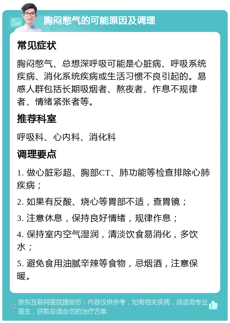 胸闷憋气的可能原因及调理 常见症状 胸闷憋气、总想深呼吸可能是心脏病、呼吸系统疾病、消化系统疾病或生活习惯不良引起的。易感人群包括长期吸烟者、熬夜者、作息不规律者、情绪紧张者等。 推荐科室 呼吸科、心内科、消化科 调理要点 1. 做心脏彩超、胸部CT、肺功能等检查排除心肺疾病； 2. 如果有反酸、烧心等胃部不适，查胃镜； 3. 注意休息，保持良好情绪，规律作息； 4. 保持室内空气湿润，清淡饮食易消化，多饮水； 5. 避免食用油腻辛辣等食物，忌烟酒，注意保暖。