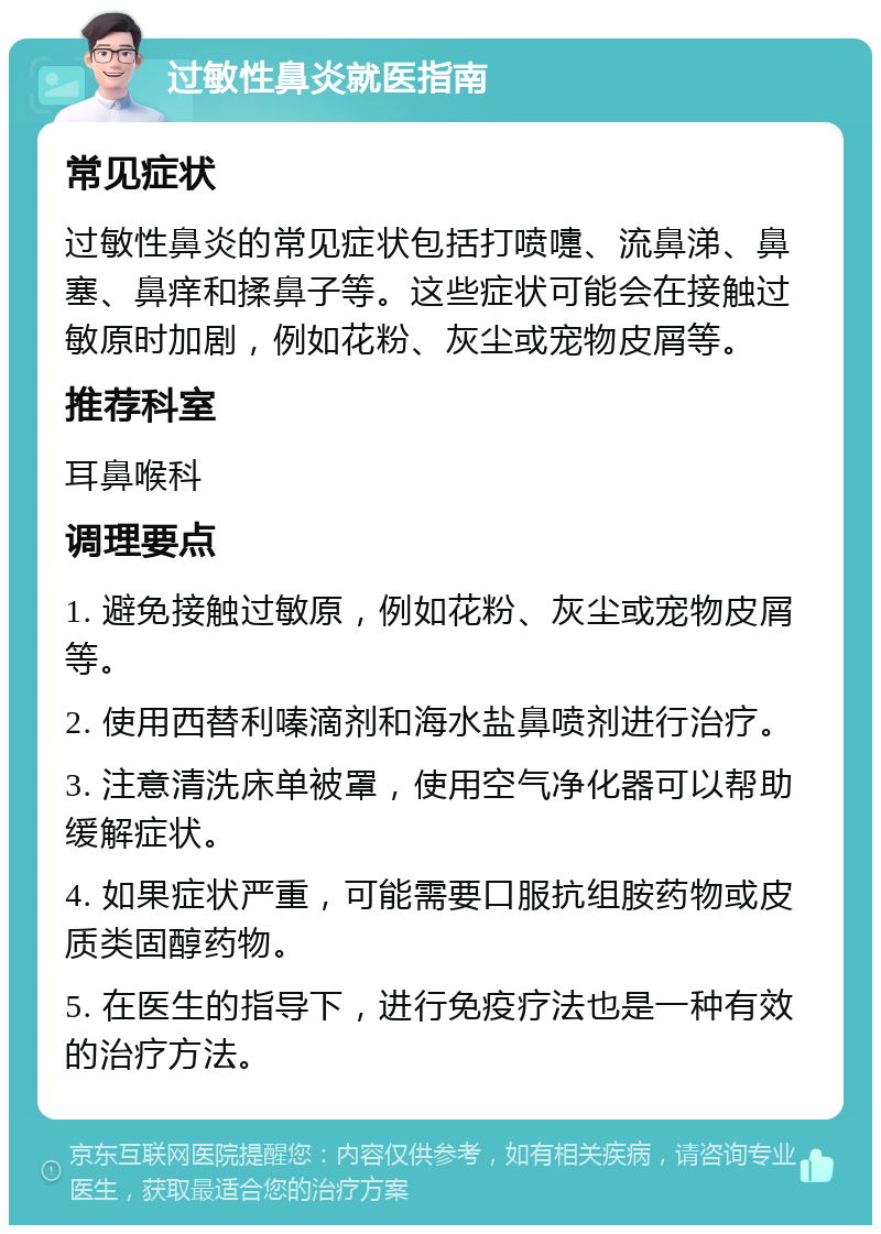 过敏性鼻炎就医指南 常见症状 过敏性鼻炎的常见症状包括打喷嚏、流鼻涕、鼻塞、鼻痒和揉鼻子等。这些症状可能会在接触过敏原时加剧，例如花粉、灰尘或宠物皮屑等。 推荐科室 耳鼻喉科 调理要点 1. 避免接触过敏原，例如花粉、灰尘或宠物皮屑等。 2. 使用西替利嗪滴剂和海水盐鼻喷剂进行治疗。 3. 注意清洗床单被罩，使用空气净化器可以帮助缓解症状。 4. 如果症状严重，可能需要口服抗组胺药物或皮质类固醇药物。 5. 在医生的指导下，进行免疫疗法也是一种有效的治疗方法。