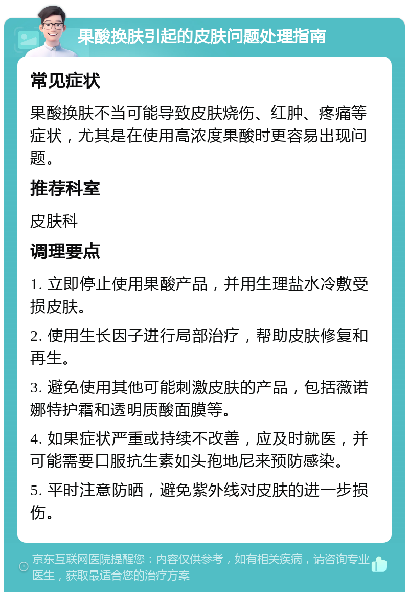 果酸换肤引起的皮肤问题处理指南 常见症状 果酸换肤不当可能导致皮肤烧伤、红肿、疼痛等症状，尤其是在使用高浓度果酸时更容易出现问题。 推荐科室 皮肤科 调理要点 1. 立即停止使用果酸产品，并用生理盐水冷敷受损皮肤。 2. 使用生长因子进行局部治疗，帮助皮肤修复和再生。 3. 避免使用其他可能刺激皮肤的产品，包括薇诺娜特护霜和透明质酸面膜等。 4. 如果症状严重或持续不改善，应及时就医，并可能需要口服抗生素如头孢地尼来预防感染。 5. 平时注意防晒，避免紫外线对皮肤的进一步损伤。