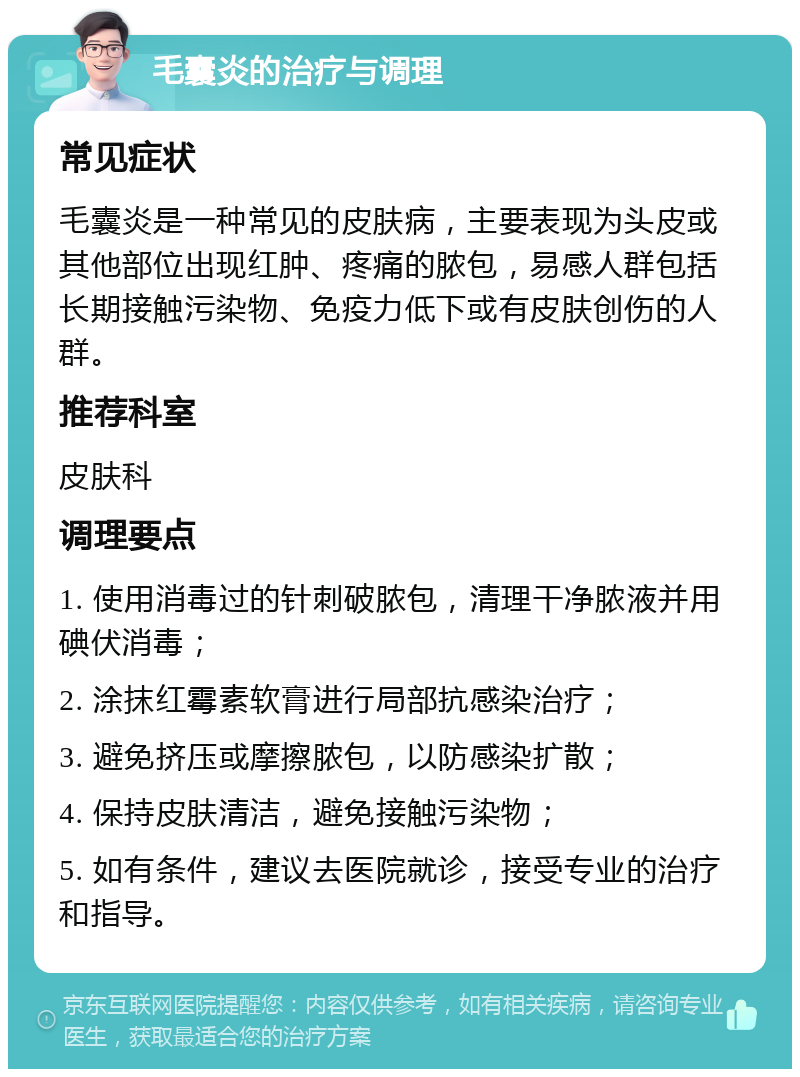 毛囊炎的治疗与调理 常见症状 毛囊炎是一种常见的皮肤病，主要表现为头皮或其他部位出现红肿、疼痛的脓包，易感人群包括长期接触污染物、免疫力低下或有皮肤创伤的人群。 推荐科室 皮肤科 调理要点 1. 使用消毒过的针刺破脓包，清理干净脓液并用碘伏消毒； 2. 涂抹红霉素软膏进行局部抗感染治疗； 3. 避免挤压或摩擦脓包，以防感染扩散； 4. 保持皮肤清洁，避免接触污染物； 5. 如有条件，建议去医院就诊，接受专业的治疗和指导。