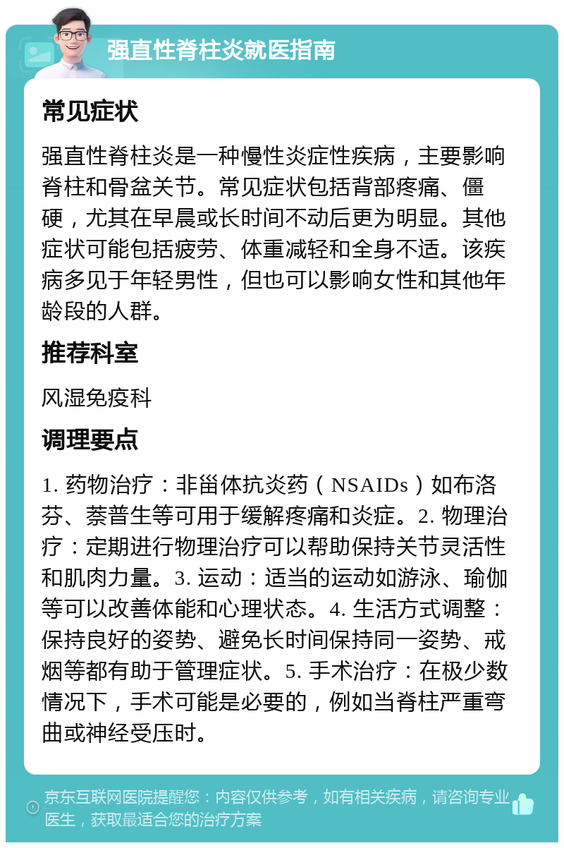 强直性脊柱炎就医指南 常见症状 强直性脊柱炎是一种慢性炎症性疾病，主要影响脊柱和骨盆关节。常见症状包括背部疼痛、僵硬，尤其在早晨或长时间不动后更为明显。其他症状可能包括疲劳、体重减轻和全身不适。该疾病多见于年轻男性，但也可以影响女性和其他年龄段的人群。 推荐科室 风湿免疫科 调理要点 1. 药物治疗：非甾体抗炎药（NSAIDs）如布洛芬、萘普生等可用于缓解疼痛和炎症。2. 物理治疗：定期进行物理治疗可以帮助保持关节灵活性和肌肉力量。3. 运动：适当的运动如游泳、瑜伽等可以改善体能和心理状态。4. 生活方式调整：保持良好的姿势、避免长时间保持同一姿势、戒烟等都有助于管理症状。5. 手术治疗：在极少数情况下，手术可能是必要的，例如当脊柱严重弯曲或神经受压时。