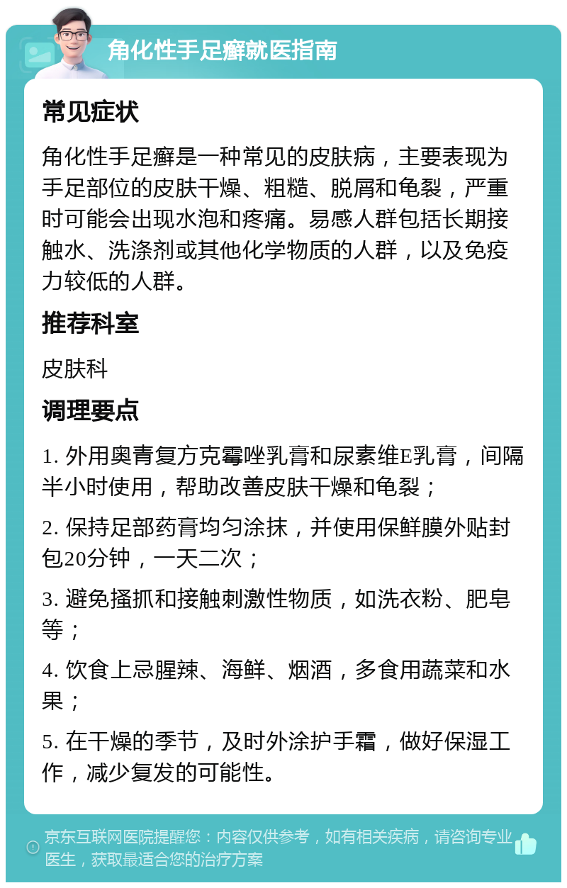 角化性手足癣就医指南 常见症状 角化性手足癣是一种常见的皮肤病，主要表现为手足部位的皮肤干燥、粗糙、脱屑和龟裂，严重时可能会出现水泡和疼痛。易感人群包括长期接触水、洗涤剂或其他化学物质的人群，以及免疫力较低的人群。 推荐科室 皮肤科 调理要点 1. 外用奥青复方克霉唑乳膏和尿素维E乳膏，间隔半小时使用，帮助改善皮肤干燥和龟裂； 2. 保持足部药膏均匀涂抹，并使用保鲜膜外贴封包20分钟，一天二次； 3. 避免搔抓和接触刺激性物质，如洗衣粉、肥皂等； 4. 饮食上忌腥辣、海鲜、烟酒，多食用蔬菜和水果； 5. 在干燥的季节，及时外涂护手霜，做好保湿工作，减少复发的可能性。