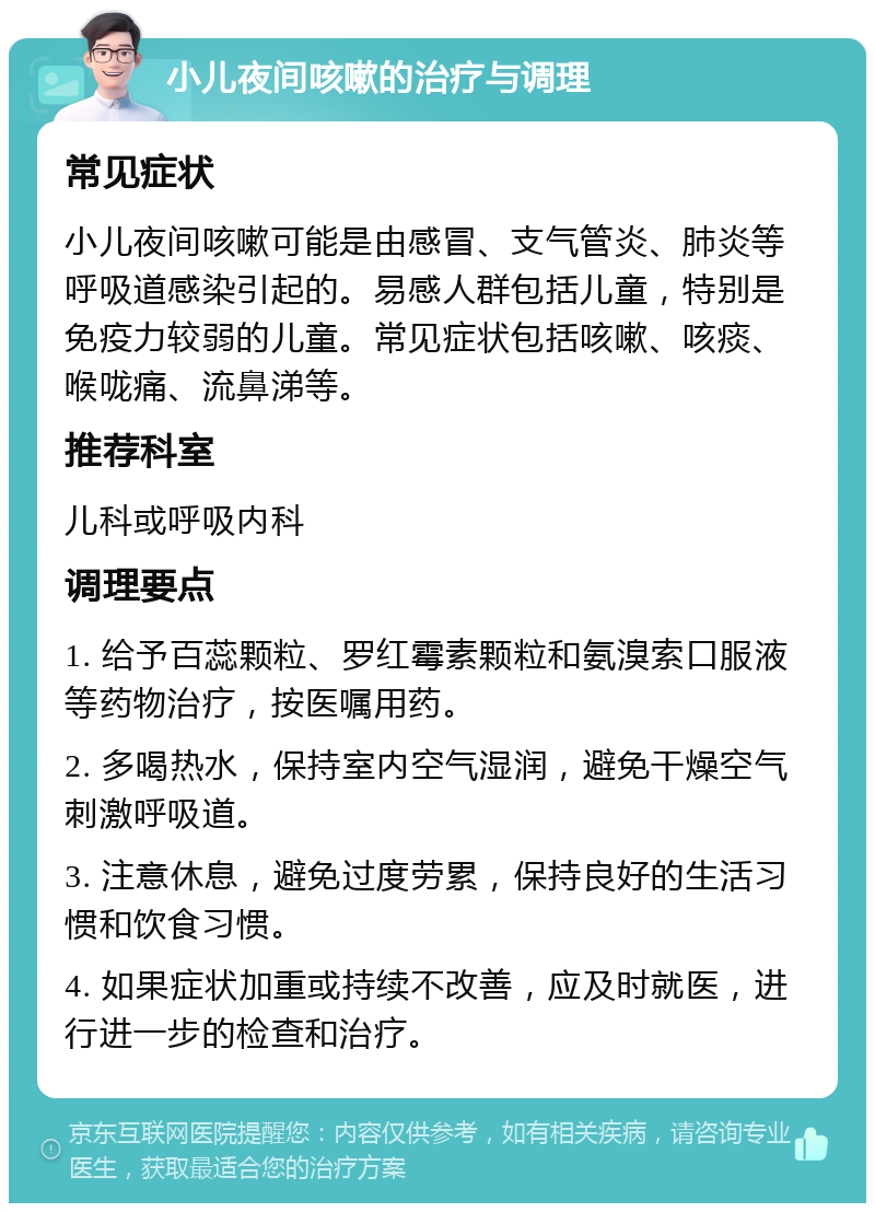 小儿夜间咳嗽的治疗与调理 常见症状 小儿夜间咳嗽可能是由感冒、支气管炎、肺炎等呼吸道感染引起的。易感人群包括儿童，特别是免疫力较弱的儿童。常见症状包括咳嗽、咳痰、喉咙痛、流鼻涕等。 推荐科室 儿科或呼吸内科 调理要点 1. 给予百蕊颗粒、罗红霉素颗粒和氨溴索口服液等药物治疗，按医嘱用药。 2. 多喝热水，保持室内空气湿润，避免干燥空气刺激呼吸道。 3. 注意休息，避免过度劳累，保持良好的生活习惯和饮食习惯。 4. 如果症状加重或持续不改善，应及时就医，进行进一步的检查和治疗。