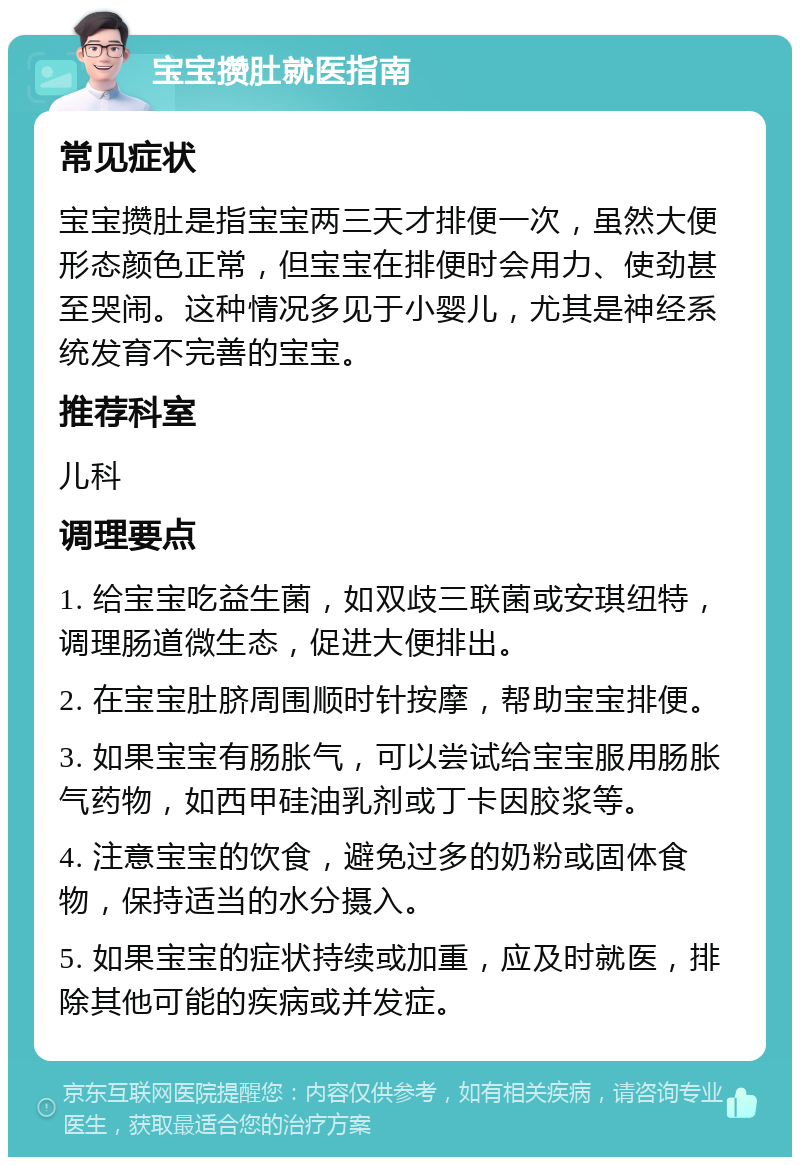 宝宝攒肚就医指南 常见症状 宝宝攒肚是指宝宝两三天才排便一次，虽然大便形态颜色正常，但宝宝在排便时会用力、使劲甚至哭闹。这种情况多见于小婴儿，尤其是神经系统发育不完善的宝宝。 推荐科室 儿科 调理要点 1. 给宝宝吃益生菌，如双歧三联菌或安琪纽特，调理肠道微生态，促进大便排出。 2. 在宝宝肚脐周围顺时针按摩，帮助宝宝排便。 3. 如果宝宝有肠胀气，可以尝试给宝宝服用肠胀气药物，如西甲硅油乳剂或丁卡因胶浆等。 4. 注意宝宝的饮食，避免过多的奶粉或固体食物，保持适当的水分摄入。 5. 如果宝宝的症状持续或加重，应及时就医，排除其他可能的疾病或并发症。