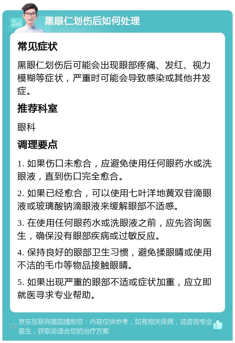 黑眼仁划伤后如何处理 常见症状 黑眼仁划伤后可能会出现眼部疼痛、发红、视力模糊等症状，严重时可能会导致感染或其他并发症。 推荐科室 眼科 调理要点 1. 如果伤口未愈合，应避免使用任何眼药水或洗眼液，直到伤口完全愈合。 2. 如果已经愈合，可以使用七叶洋地黄双苷滴眼液或玻璃酸钠滴眼液来缓解眼部不适感。 3. 在使用任何眼药水或洗眼液之前，应先咨询医生，确保没有眼部疾病或过敏反应。 4. 保持良好的眼部卫生习惯，避免揉眼睛或使用不洁的毛巾等物品接触眼睛。 5. 如果出现严重的眼部不适或症状加重，应立即就医寻求专业帮助。