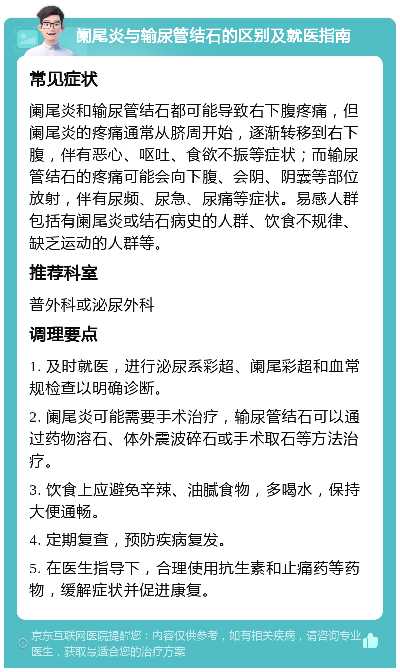 阑尾炎与输尿管结石的区别及就医指南 常见症状 阑尾炎和输尿管结石都可能导致右下腹疼痛，但阑尾炎的疼痛通常从脐周开始，逐渐转移到右下腹，伴有恶心、呕吐、食欲不振等症状；而输尿管结石的疼痛可能会向下腹、会阴、阴囊等部位放射，伴有尿频、尿急、尿痛等症状。易感人群包括有阑尾炎或结石病史的人群、饮食不规律、缺乏运动的人群等。 推荐科室 普外科或泌尿外科 调理要点 1. 及时就医，进行泌尿系彩超、阑尾彩超和血常规检查以明确诊断。 2. 阑尾炎可能需要手术治疗，输尿管结石可以通过药物溶石、体外震波碎石或手术取石等方法治疗。 3. 饮食上应避免辛辣、油腻食物，多喝水，保持大便通畅。 4. 定期复查，预防疾病复发。 5. 在医生指导下，合理使用抗生素和止痛药等药物，缓解症状并促进康复。