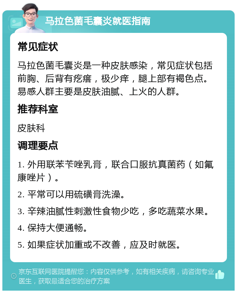 马拉色菌毛囊炎就医指南 常见症状 马拉色菌毛囊炎是一种皮肤感染，常见症状包括前胸、后背有疙瘩，极少痒，腿上部有褐色点。易感人群主要是皮肤油腻、上火的人群。 推荐科室 皮肤科 调理要点 1. 外用联苯苄唑乳膏，联合口服抗真菌药（如氟康唑片）。 2. 平常可以用硫磺膏洗澡。 3. 辛辣油腻性刺激性食物少吃，多吃蔬菜水果。 4. 保持大便通畅。 5. 如果症状加重或不改善，应及时就医。