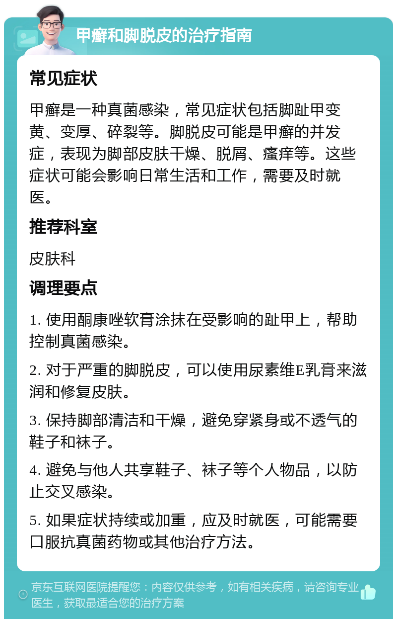 甲癣和脚脱皮的治疗指南 常见症状 甲癣是一种真菌感染，常见症状包括脚趾甲变黄、变厚、碎裂等。脚脱皮可能是甲癣的并发症，表现为脚部皮肤干燥、脱屑、瘙痒等。这些症状可能会影响日常生活和工作，需要及时就医。 推荐科室 皮肤科 调理要点 1. 使用酮康唑软膏涂抹在受影响的趾甲上，帮助控制真菌感染。 2. 对于严重的脚脱皮，可以使用尿素维E乳膏来滋润和修复皮肤。 3. 保持脚部清洁和干燥，避免穿紧身或不透气的鞋子和袜子。 4. 避免与他人共享鞋子、袜子等个人物品，以防止交叉感染。 5. 如果症状持续或加重，应及时就医，可能需要口服抗真菌药物或其他治疗方法。