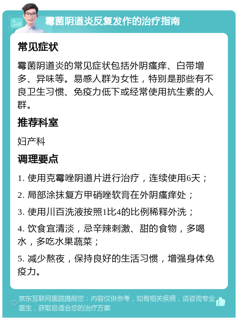 霉菌阴道炎反复发作的治疗指南 常见症状 霉菌阴道炎的常见症状包括外阴瘙痒、白带增多、异味等。易感人群为女性，特别是那些有不良卫生习惯、免疫力低下或经常使用抗生素的人群。 推荐科室 妇产科 调理要点 1. 使用克霉唑阴道片进行治疗，连续使用6天； 2. 局部涂抹复方甲硝唑软膏在外阴瘙痒处； 3. 使用川百洗液按照1比4的比例稀释外洗； 4. 饮食宜清淡，忌辛辣刺激、甜的食物，多喝水，多吃水果蔬菜； 5. 减少熬夜，保持良好的生活习惯，增强身体免疫力。