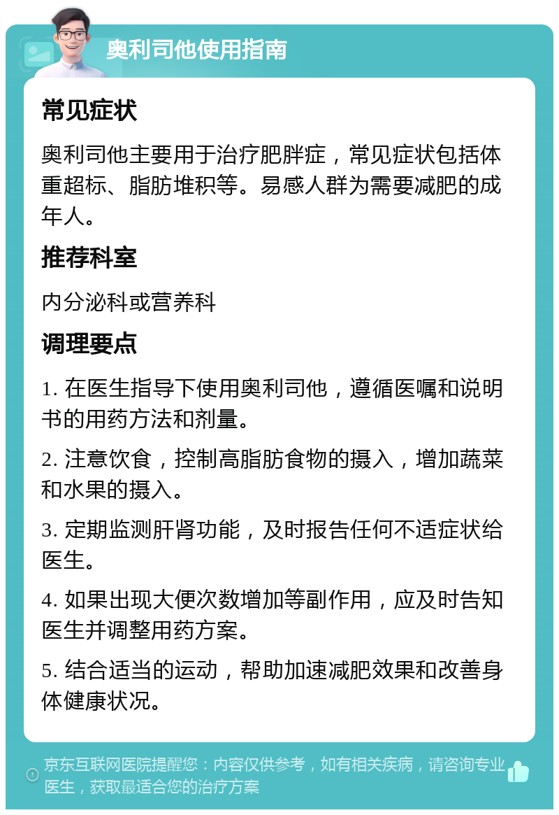 奥利司他使用指南 常见症状 奥利司他主要用于治疗肥胖症，常见症状包括体重超标、脂肪堆积等。易感人群为需要减肥的成年人。 推荐科室 内分泌科或营养科 调理要点 1. 在医生指导下使用奥利司他，遵循医嘱和说明书的用药方法和剂量。 2. 注意饮食，控制高脂肪食物的摄入，增加蔬菜和水果的摄入。 3. 定期监测肝肾功能，及时报告任何不适症状给医生。 4. 如果出现大便次数增加等副作用，应及时告知医生并调整用药方案。 5. 结合适当的运动，帮助加速减肥效果和改善身体健康状况。