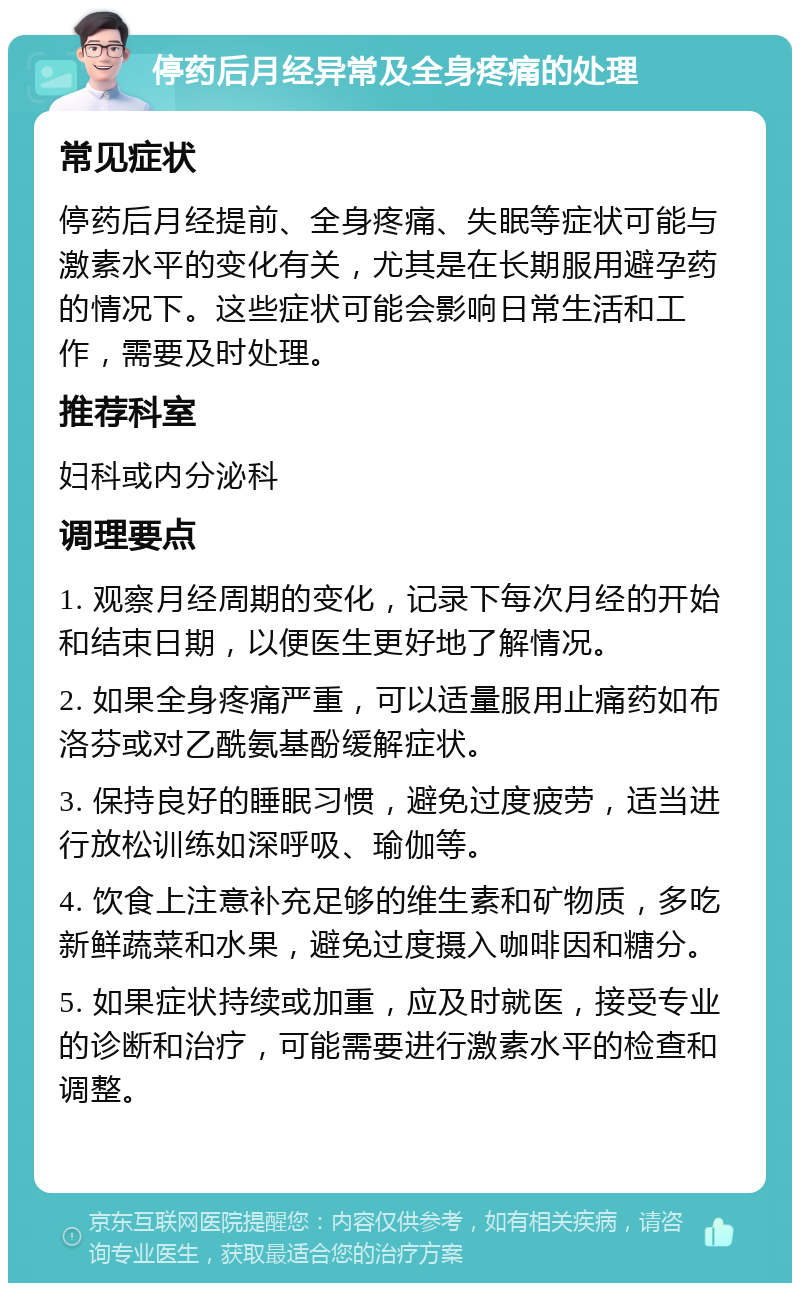 停药后月经异常及全身疼痛的处理 常见症状 停药后月经提前、全身疼痛、失眠等症状可能与激素水平的变化有关，尤其是在长期服用避孕药的情况下。这些症状可能会影响日常生活和工作，需要及时处理。 推荐科室 妇科或内分泌科 调理要点 1. 观察月经周期的变化，记录下每次月经的开始和结束日期，以便医生更好地了解情况。 2. 如果全身疼痛严重，可以适量服用止痛药如布洛芬或对乙酰氨基酚缓解症状。 3. 保持良好的睡眠习惯，避免过度疲劳，适当进行放松训练如深呼吸、瑜伽等。 4. 饮食上注意补充足够的维生素和矿物质，多吃新鲜蔬菜和水果，避免过度摄入咖啡因和糖分。 5. 如果症状持续或加重，应及时就医，接受专业的诊断和治疗，可能需要进行激素水平的检查和调整。