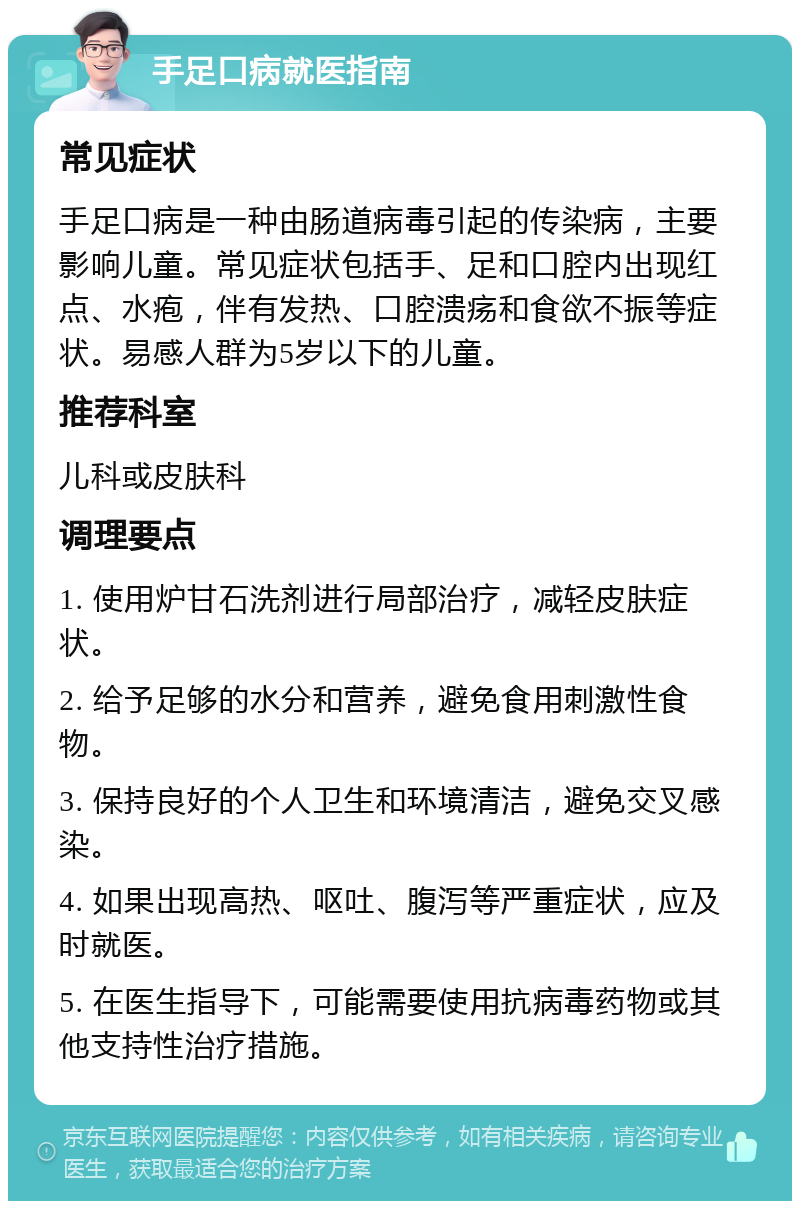 手足口病就医指南 常见症状 手足口病是一种由肠道病毒引起的传染病，主要影响儿童。常见症状包括手、足和口腔内出现红点、水疱，伴有发热、口腔溃疡和食欲不振等症状。易感人群为5岁以下的儿童。 推荐科室 儿科或皮肤科 调理要点 1. 使用炉甘石洗剂进行局部治疗，减轻皮肤症状。 2. 给予足够的水分和营养，避免食用刺激性食物。 3. 保持良好的个人卫生和环境清洁，避免交叉感染。 4. 如果出现高热、呕吐、腹泻等严重症状，应及时就医。 5. 在医生指导下，可能需要使用抗病毒药物或其他支持性治疗措施。