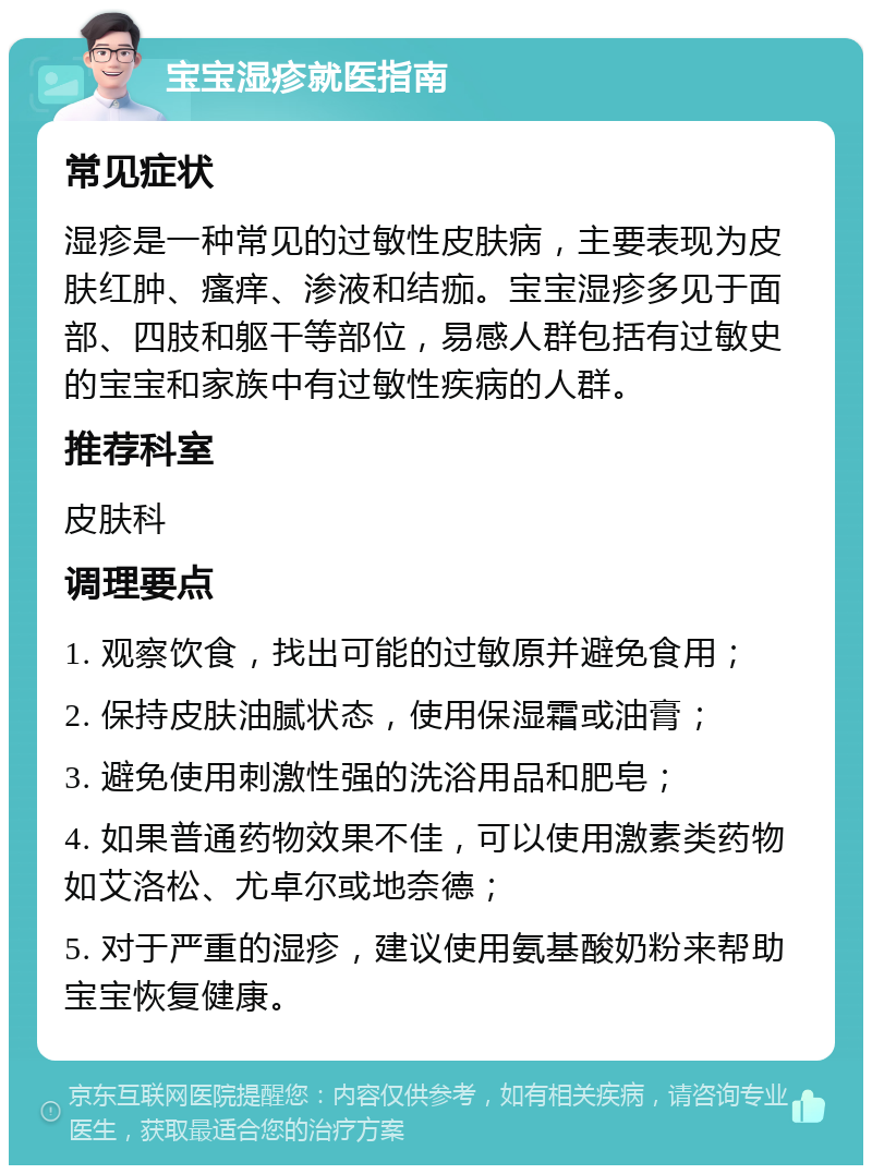 宝宝湿疹就医指南 常见症状 湿疹是一种常见的过敏性皮肤病，主要表现为皮肤红肿、瘙痒、渗液和结痂。宝宝湿疹多见于面部、四肢和躯干等部位，易感人群包括有过敏史的宝宝和家族中有过敏性疾病的人群。 推荐科室 皮肤科 调理要点 1. 观察饮食，找出可能的过敏原并避免食用； 2. 保持皮肤油腻状态，使用保湿霜或油膏； 3. 避免使用刺激性强的洗浴用品和肥皂； 4. 如果普通药物效果不佳，可以使用激素类药物如艾洛松、尤卓尔或地奈德； 5. 对于严重的湿疹，建议使用氨基酸奶粉来帮助宝宝恢复健康。