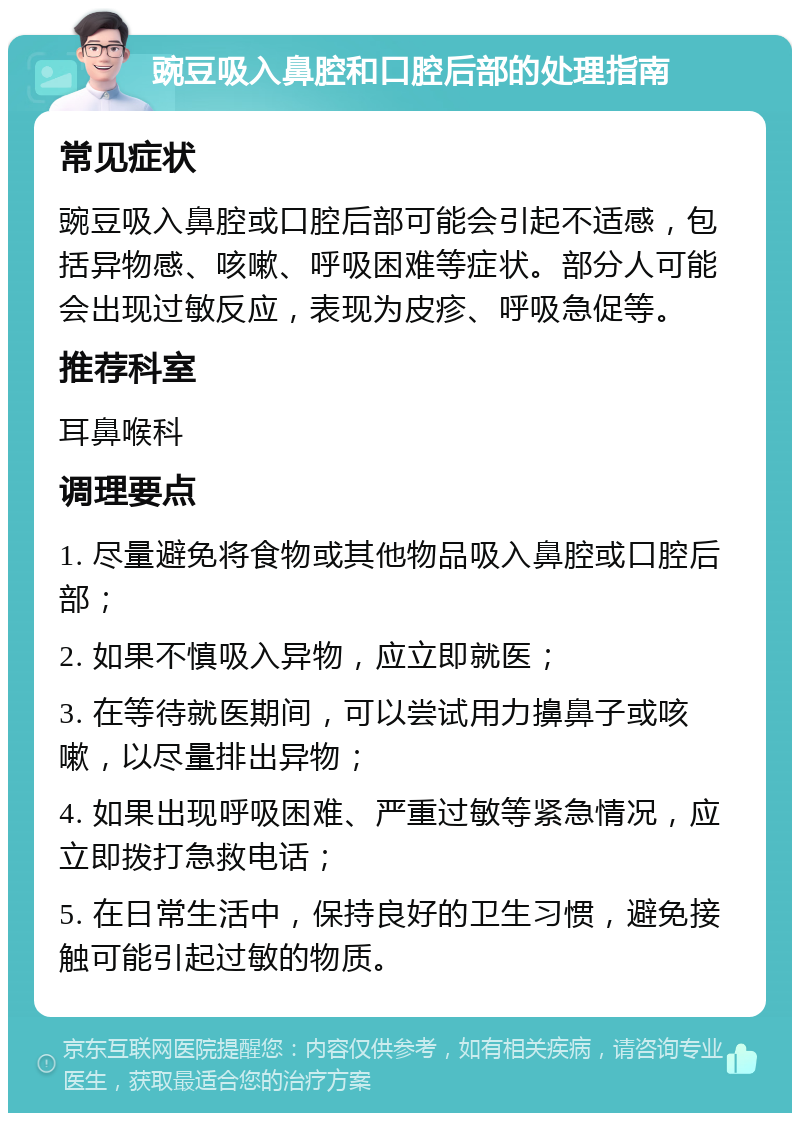 豌豆吸入鼻腔和口腔后部的处理指南 常见症状 豌豆吸入鼻腔或口腔后部可能会引起不适感，包括异物感、咳嗽、呼吸困难等症状。部分人可能会出现过敏反应，表现为皮疹、呼吸急促等。 推荐科室 耳鼻喉科 调理要点 1. 尽量避免将食物或其他物品吸入鼻腔或口腔后部； 2. 如果不慎吸入异物，应立即就医； 3. 在等待就医期间，可以尝试用力擤鼻子或咳嗽，以尽量排出异物； 4. 如果出现呼吸困难、严重过敏等紧急情况，应立即拨打急救电话； 5. 在日常生活中，保持良好的卫生习惯，避免接触可能引起过敏的物质。