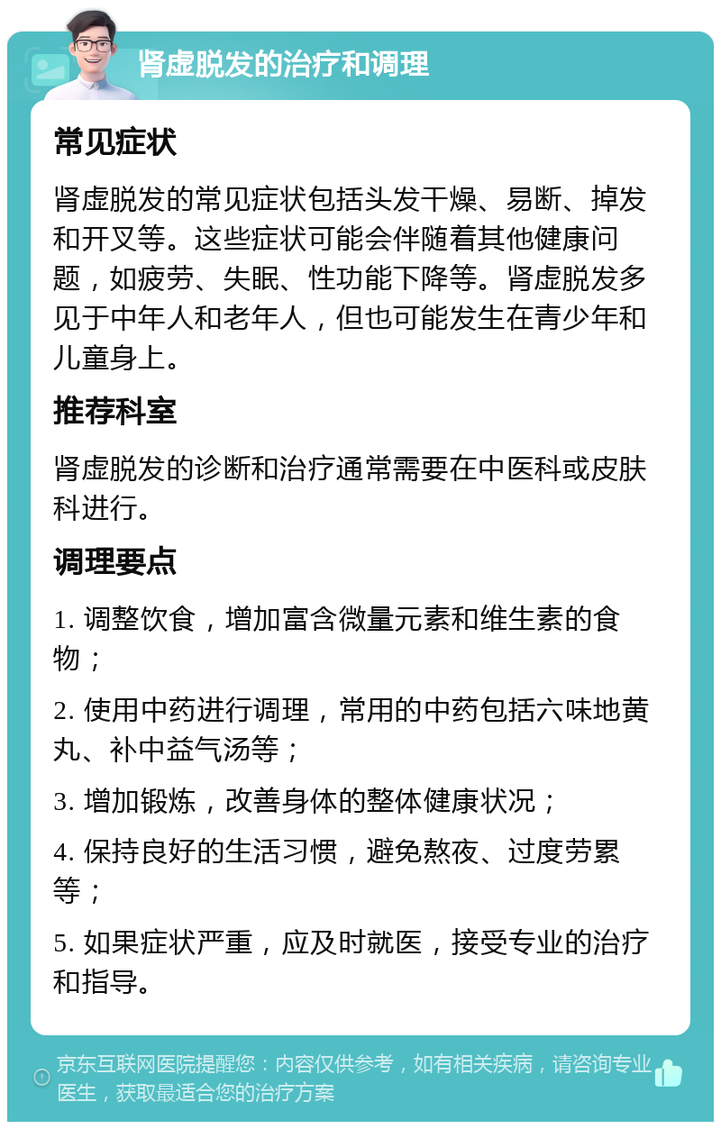 肾虚脱发的治疗和调理 常见症状 肾虚脱发的常见症状包括头发干燥、易断、掉发和开叉等。这些症状可能会伴随着其他健康问题，如疲劳、失眠、性功能下降等。肾虚脱发多见于中年人和老年人，但也可能发生在青少年和儿童身上。 推荐科室 肾虚脱发的诊断和治疗通常需要在中医科或皮肤科进行。 调理要点 1. 调整饮食，增加富含微量元素和维生素的食物； 2. 使用中药进行调理，常用的中药包括六味地黄丸、补中益气汤等； 3. 增加锻炼，改善身体的整体健康状况； 4. 保持良好的生活习惯，避免熬夜、过度劳累等； 5. 如果症状严重，应及时就医，接受专业的治疗和指导。