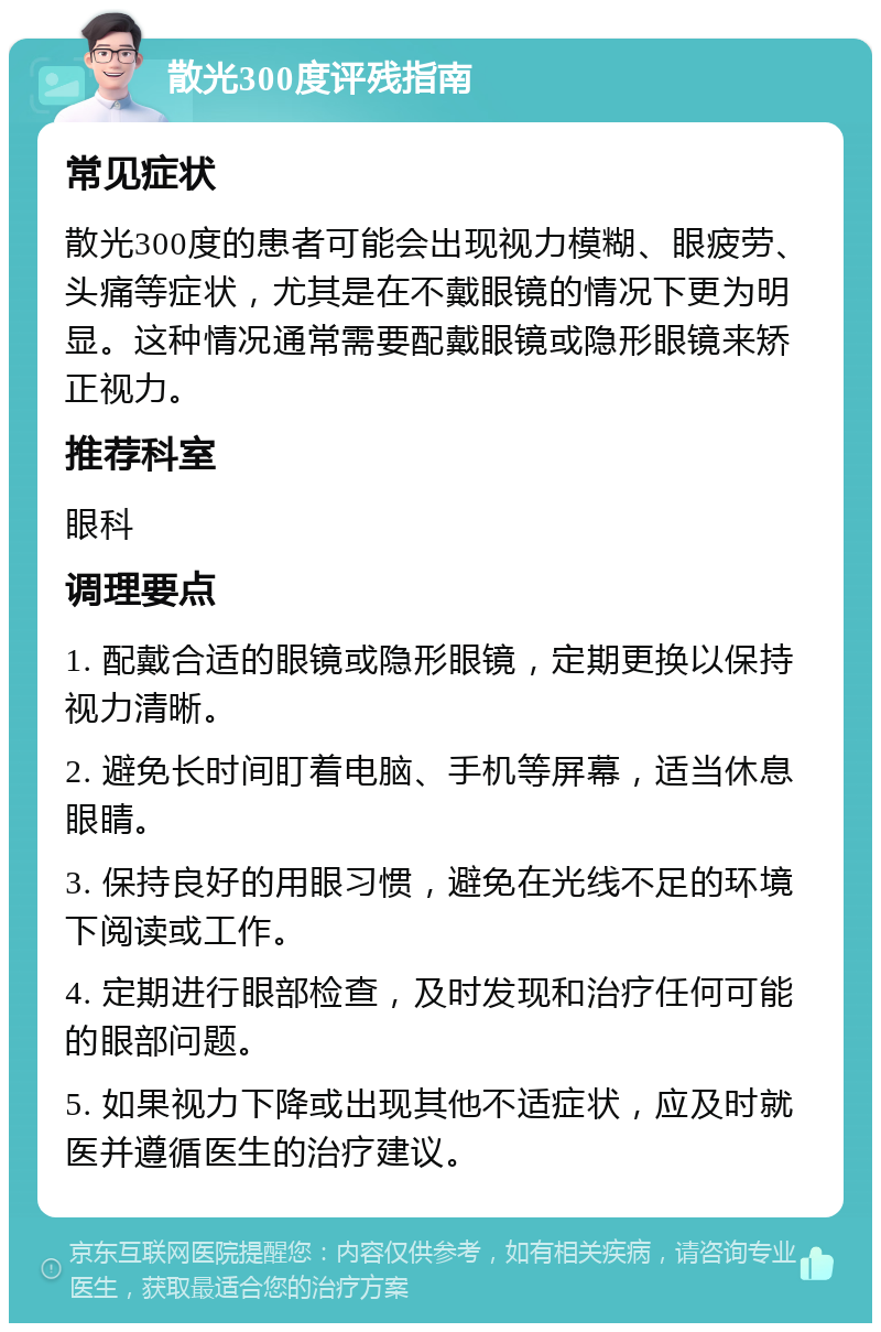 散光300度评残指南 常见症状 散光300度的患者可能会出现视力模糊、眼疲劳、头痛等症状，尤其是在不戴眼镜的情况下更为明显。这种情况通常需要配戴眼镜或隐形眼镜来矫正视力。 推荐科室 眼科 调理要点 1. 配戴合适的眼镜或隐形眼镜，定期更换以保持视力清晰。 2. 避免长时间盯着电脑、手机等屏幕，适当休息眼睛。 3. 保持良好的用眼习惯，避免在光线不足的环境下阅读或工作。 4. 定期进行眼部检查，及时发现和治疗任何可能的眼部问题。 5. 如果视力下降或出现其他不适症状，应及时就医并遵循医生的治疗建议。