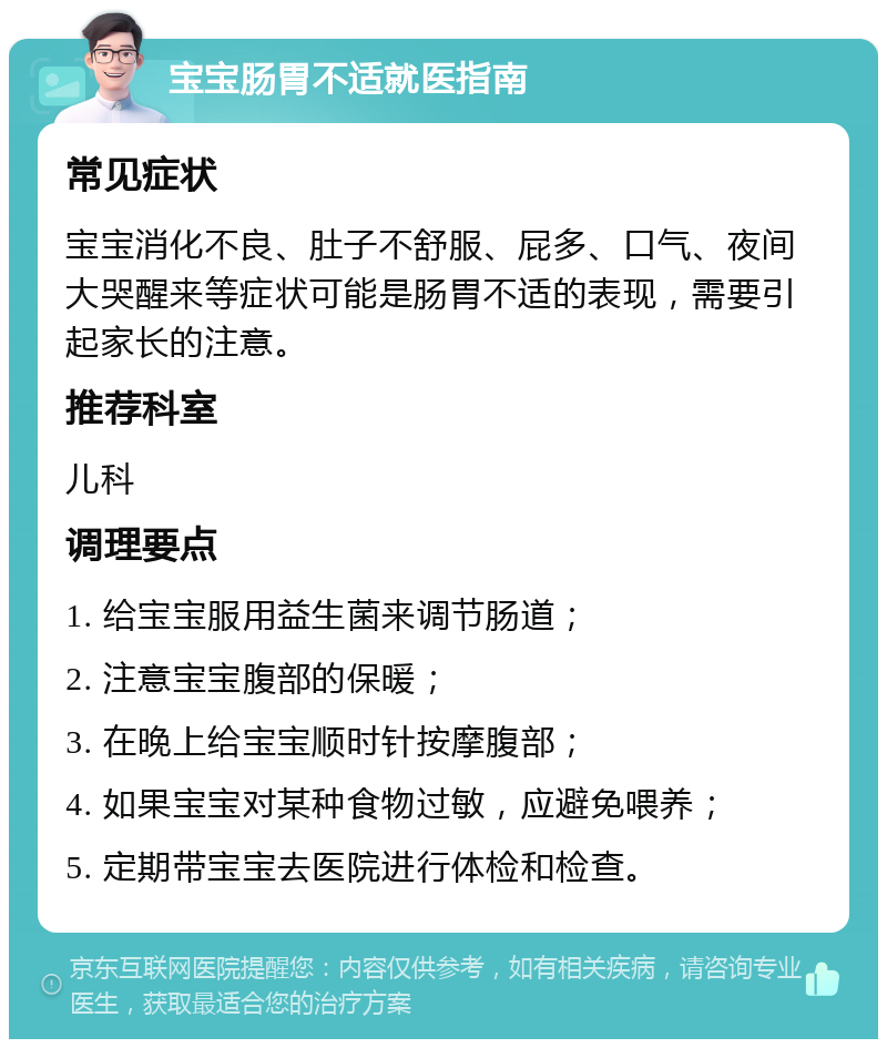 宝宝肠胃不适就医指南 常见症状 宝宝消化不良、肚子不舒服、屁多、口气、夜间大哭醒来等症状可能是肠胃不适的表现，需要引起家长的注意。 推荐科室 儿科 调理要点 1. 给宝宝服用益生菌来调节肠道； 2. 注意宝宝腹部的保暖； 3. 在晚上给宝宝顺时针按摩腹部； 4. 如果宝宝对某种食物过敏，应避免喂养； 5. 定期带宝宝去医院进行体检和检查。