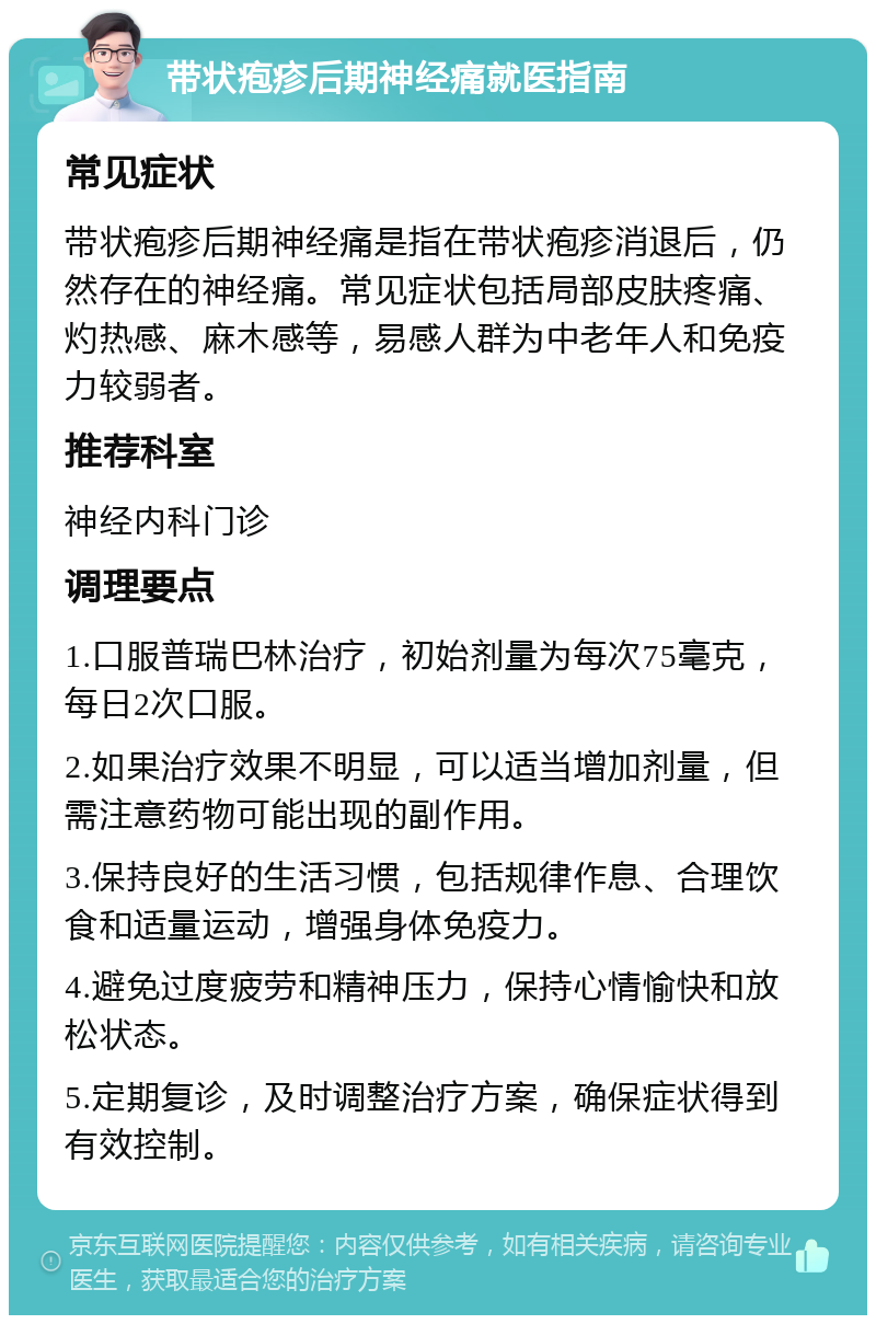 带状疱疹后期神经痛就医指南 常见症状 带状疱疹后期神经痛是指在带状疱疹消退后，仍然存在的神经痛。常见症状包括局部皮肤疼痛、灼热感、麻木感等，易感人群为中老年人和免疫力较弱者。 推荐科室 神经内科门诊 调理要点 1.口服普瑞巴林治疗，初始剂量为每次75毫克，每日2次口服。 2.如果治疗效果不明显，可以适当增加剂量，但需注意药物可能出现的副作用。 3.保持良好的生活习惯，包括规律作息、合理饮食和适量运动，增强身体免疫力。 4.避免过度疲劳和精神压力，保持心情愉快和放松状态。 5.定期复诊，及时调整治疗方案，确保症状得到有效控制。