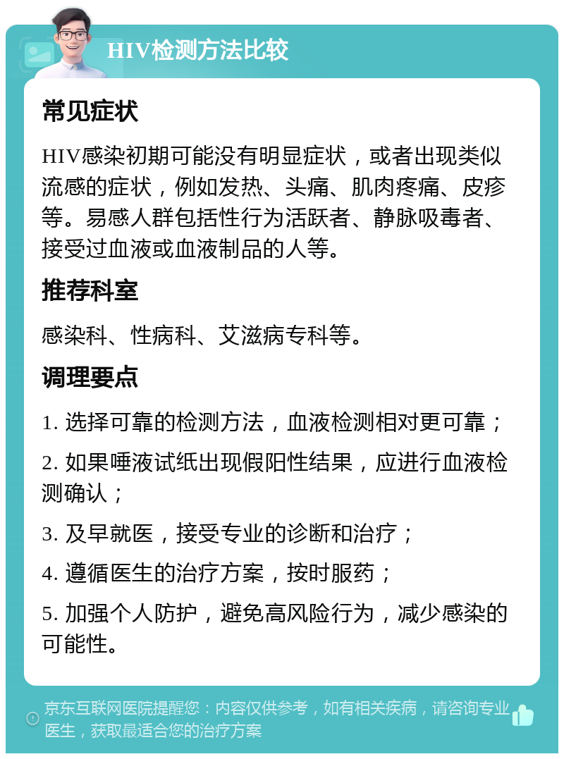 HIV检测方法比较 常见症状 HIV感染初期可能没有明显症状，或者出现类似流感的症状，例如发热、头痛、肌肉疼痛、皮疹等。易感人群包括性行为活跃者、静脉吸毒者、接受过血液或血液制品的人等。 推荐科室 感染科、性病科、艾滋病专科等。 调理要点 1. 选择可靠的检测方法，血液检测相对更可靠； 2. 如果唾液试纸出现假阳性结果，应进行血液检测确认； 3. 及早就医，接受专业的诊断和治疗； 4. 遵循医生的治疗方案，按时服药； 5. 加强个人防护，避免高风险行为，减少感染的可能性。