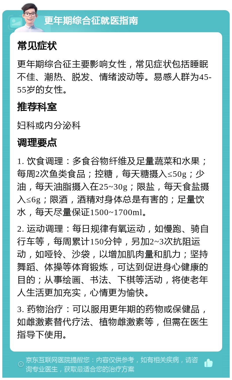 更年期综合征就医指南 常见症状 更年期综合征主要影响女性，常见症状包括睡眠不佳、潮热、脱发、情绪波动等。易感人群为45-55岁的女性。 推荐科室 妇科或内分泌科 调理要点 1. 饮食调理：多食谷物纤维及足量蔬菜和水果；每周2次鱼类食品；控糖，每天糖摄入≤50g；少油，每天油脂摄入在25~30g；限盐，每天食盐摄入≤6g；限酒，酒精对身体总是有害的；足量饮水，每天尽量保证1500~1700ml。 2. 运动调理：每日规律有氧运动，如慢跑、骑自行车等，每周累计150分钟，另加2~3次抗阻运动，如哑铃、沙袋，以增加肌肉量和肌力；坚持舞蹈、体操等体育锻炼，可达到促进身心健康的目的；从事绘画、书法、下棋等活动，将使老年人生活更加充实，心情更为愉快。 3. 药物治疗：可以服用更年期的药物或保健品，如雌激素替代疗法、植物雌激素等，但需在医生指导下使用。