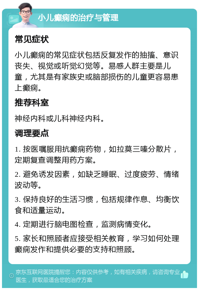 小儿癫痫的治疗与管理 常见症状 小儿癫痫的常见症状包括反复发作的抽搐、意识丧失、视觉或听觉幻觉等。易感人群主要是儿童，尤其是有家族史或脑部损伤的儿童更容易患上癫痫。 推荐科室 神经内科或儿科神经内科。 调理要点 1. 按医嘱服用抗癫痫药物，如拉莫三嗪分散片，定期复查调整用药方案。 2. 避免诱发因素，如缺乏睡眠、过度疲劳、情绪波动等。 3. 保持良好的生活习惯，包括规律作息、均衡饮食和适量运动。 4. 定期进行脑电图检查，监测病情变化。 5. 家长和照顾者应接受相关教育，学习如何处理癫痫发作和提供必要的支持和照顾。