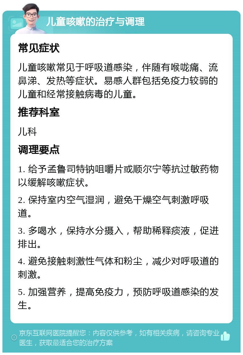 儿童咳嗽的治疗与调理 常见症状 儿童咳嗽常见于呼吸道感染，伴随有喉咙痛、流鼻涕、发热等症状。易感人群包括免疫力较弱的儿童和经常接触病毒的儿童。 推荐科室 儿科 调理要点 1. 给予孟鲁司特钠咀嚼片或顺尔宁等抗过敏药物以缓解咳嗽症状。 2. 保持室内空气湿润，避免干燥空气刺激呼吸道。 3. 多喝水，保持水分摄入，帮助稀释痰液，促进排出。 4. 避免接触刺激性气体和粉尘，减少对呼吸道的刺激。 5. 加强营养，提高免疫力，预防呼吸道感染的发生。