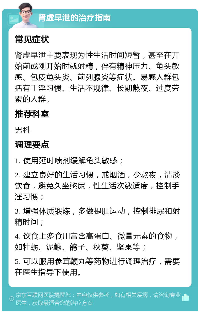 肾虚早泄的治疗指南 常见症状 肾虚早泄主要表现为性生活时间短暂，甚至在开始前或刚开始时就射精，伴有精神压力、龟头敏感、包皮龟头炎、前列腺炎等症状。易感人群包括有手淫习惯、生活不规律、长期熬夜、过度劳累的人群。 推荐科室 男科 调理要点 1. 使用延时喷剂缓解龟头敏感； 2. 建立良好的生活习惯，戒烟酒，少熬夜，清淡饮食，避免久坐憋尿，性生活次数适度，控制手淫习惯； 3. 增强体质锻炼，多做提肛运动，控制排尿和射精时间； 4. 饮食上多食用富含高蛋白、微量元素的食物，如牡蛎、泥鳅、鸽子、秋葵、坚果等； 5. 可以服用参茸鞭丸等药物进行调理治疗，需要在医生指导下使用。