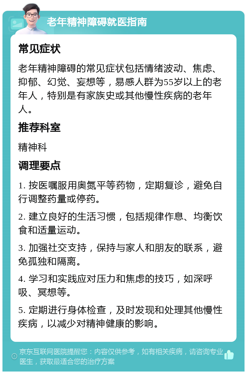 老年精神障碍就医指南 常见症状 老年精神障碍的常见症状包括情绪波动、焦虑、抑郁、幻觉、妄想等，易感人群为55岁以上的老年人，特别是有家族史或其他慢性疾病的老年人。 推荐科室 精神科 调理要点 1. 按医嘱服用奥氮平等药物，定期复诊，避免自行调整药量或停药。 2. 建立良好的生活习惯，包括规律作息、均衡饮食和适量运动。 3. 加强社交支持，保持与家人和朋友的联系，避免孤独和隔离。 4. 学习和实践应对压力和焦虑的技巧，如深呼吸、冥想等。 5. 定期进行身体检查，及时发现和处理其他慢性疾病，以减少对精神健康的影响。