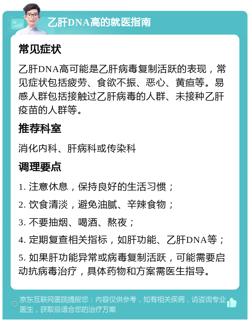 乙肝DNA高的就医指南 常见症状 乙肝DNA高可能是乙肝病毒复制活跃的表现，常见症状包括疲劳、食欲不振、恶心、黄疸等。易感人群包括接触过乙肝病毒的人群、未接种乙肝疫苗的人群等。 推荐科室 消化内科、肝病科或传染科 调理要点 1. 注意休息，保持良好的生活习惯； 2. 饮食清淡，避免油腻、辛辣食物； 3. 不要抽烟、喝酒、熬夜； 4. 定期复查相关指标，如肝功能、乙肝DNA等； 5. 如果肝功能异常或病毒复制活跃，可能需要启动抗病毒治疗，具体药物和方案需医生指导。