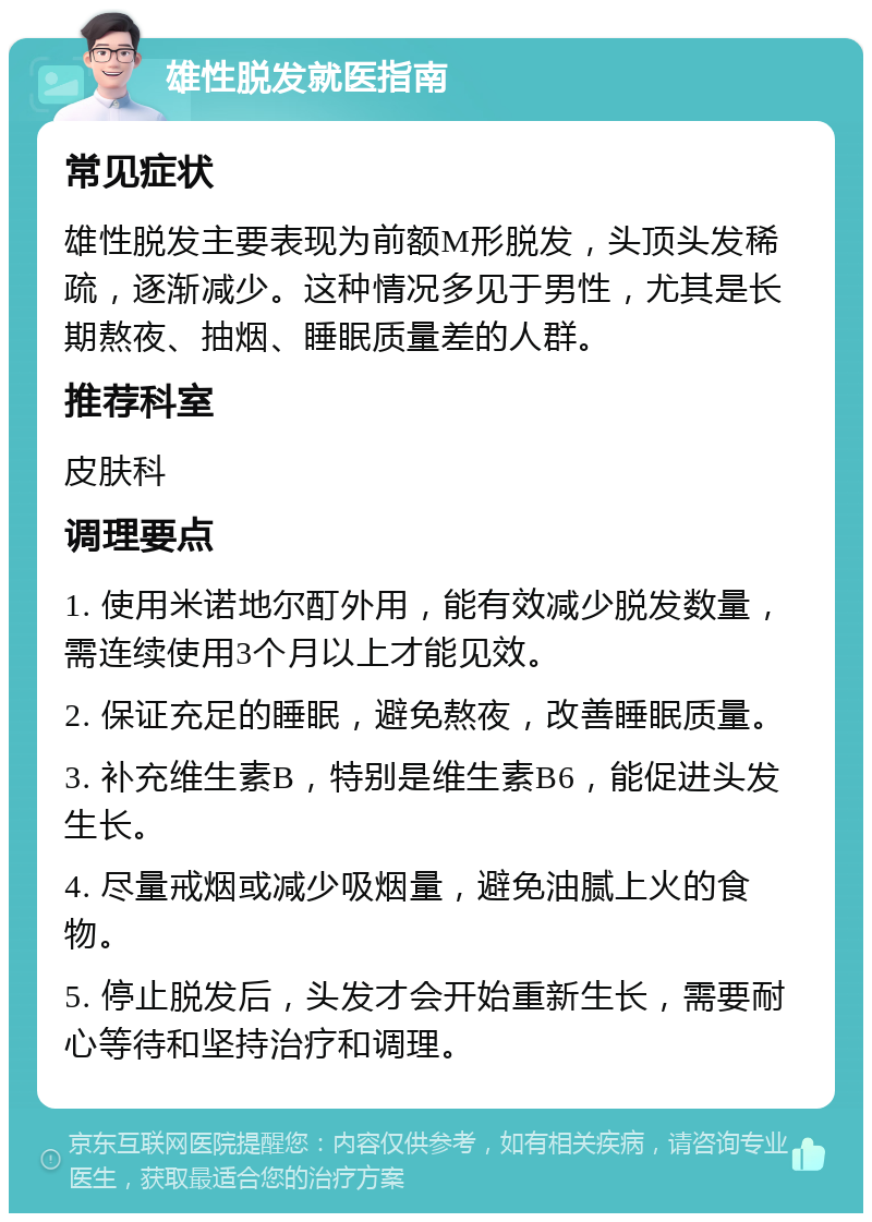 雄性脱发就医指南 常见症状 雄性脱发主要表现为前额M形脱发，头顶头发稀疏，逐渐减少。这种情况多见于男性，尤其是长期熬夜、抽烟、睡眠质量差的人群。 推荐科室 皮肤科 调理要点 1. 使用米诺地尔酊外用，能有效减少脱发数量，需连续使用3个月以上才能见效。 2. 保证充足的睡眠，避免熬夜，改善睡眠质量。 3. 补充维生素B，特别是维生素B6，能促进头发生长。 4. 尽量戒烟或减少吸烟量，避免油腻上火的食物。 5. 停止脱发后，头发才会开始重新生长，需要耐心等待和坚持治疗和调理。