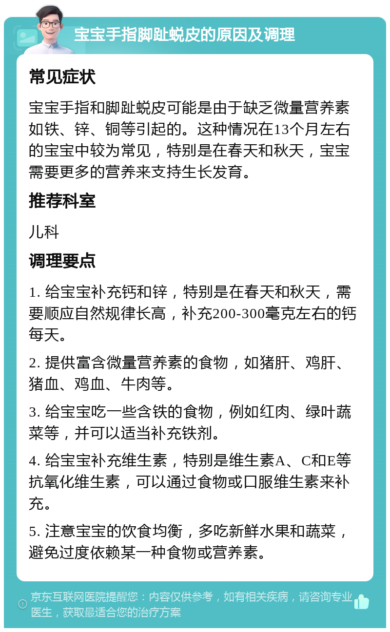 宝宝手指脚趾蜕皮的原因及调理 常见症状 宝宝手指和脚趾蜕皮可能是由于缺乏微量营养素如铁、锌、铜等引起的。这种情况在13个月左右的宝宝中较为常见，特别是在春天和秋天，宝宝需要更多的营养来支持生长发育。 推荐科室 儿科 调理要点 1. 给宝宝补充钙和锌，特别是在春天和秋天，需要顺应自然规律长高，补充200-300毫克左右的钙每天。 2. 提供富含微量营养素的食物，如猪肝、鸡肝、猪血、鸡血、牛肉等。 3. 给宝宝吃一些含铁的食物，例如红肉、绿叶蔬菜等，并可以适当补充铁剂。 4. 给宝宝补充维生素，特别是维生素A、C和E等抗氧化维生素，可以通过食物或口服维生素来补充。 5. 注意宝宝的饮食均衡，多吃新鲜水果和蔬菜，避免过度依赖某一种食物或营养素。