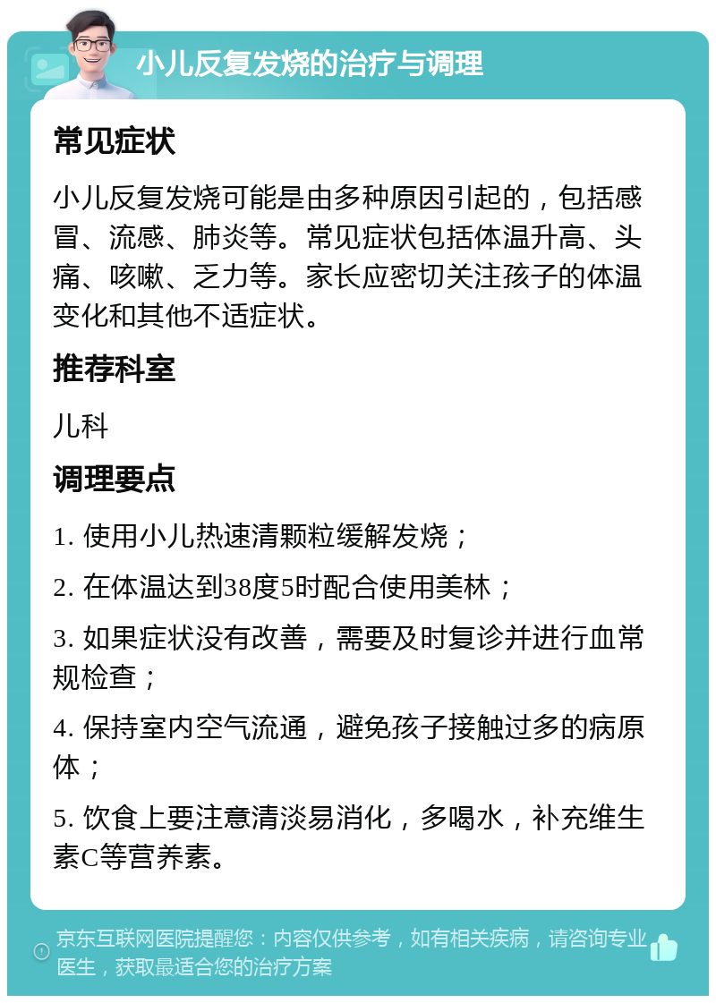 小儿反复发烧的治疗与调理 常见症状 小儿反复发烧可能是由多种原因引起的，包括感冒、流感、肺炎等。常见症状包括体温升高、头痛、咳嗽、乏力等。家长应密切关注孩子的体温变化和其他不适症状。 推荐科室 儿科 调理要点 1. 使用小儿热速清颗粒缓解发烧； 2. 在体温达到38度5时配合使用美林； 3. 如果症状没有改善，需要及时复诊并进行血常规检查； 4. 保持室内空气流通，避免孩子接触过多的病原体； 5. 饮食上要注意清淡易消化，多喝水，补充维生素C等营养素。