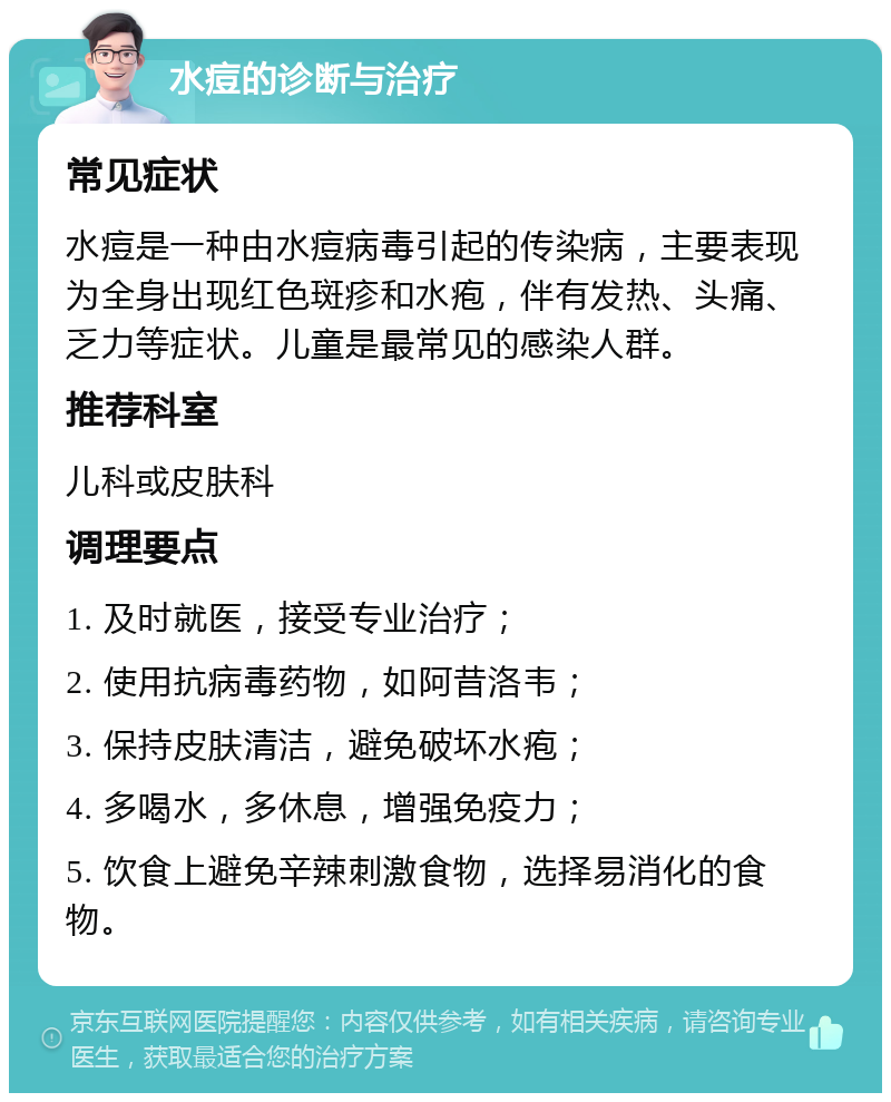 水痘的诊断与治疗 常见症状 水痘是一种由水痘病毒引起的传染病，主要表现为全身出现红色斑疹和水疱，伴有发热、头痛、乏力等症状。儿童是最常见的感染人群。 推荐科室 儿科或皮肤科 调理要点 1. 及时就医，接受专业治疗； 2. 使用抗病毒药物，如阿昔洛韦； 3. 保持皮肤清洁，避免破坏水疱； 4. 多喝水，多休息，增强免疫力； 5. 饮食上避免辛辣刺激食物，选择易消化的食物。