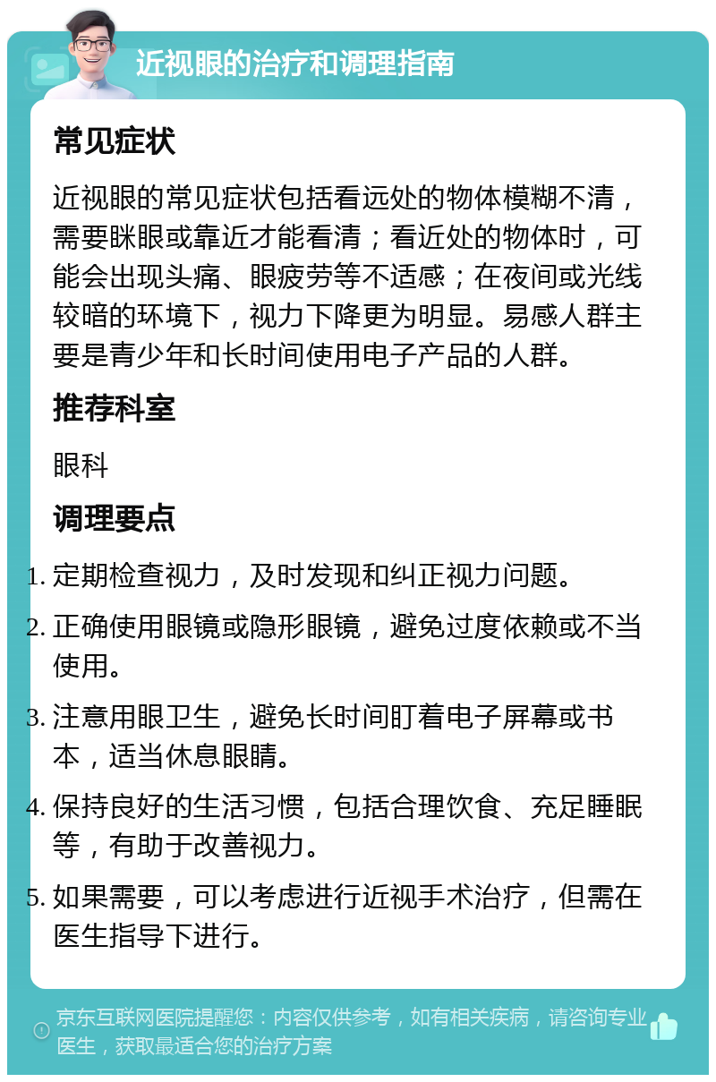 近视眼的治疗和调理指南 常见症状 近视眼的常见症状包括看远处的物体模糊不清，需要眯眼或靠近才能看清；看近处的物体时，可能会出现头痛、眼疲劳等不适感；在夜间或光线较暗的环境下，视力下降更为明显。易感人群主要是青少年和长时间使用电子产品的人群。 推荐科室 眼科 调理要点 定期检查视力，及时发现和纠正视力问题。 正确使用眼镜或隐形眼镜，避免过度依赖或不当使用。 注意用眼卫生，避免长时间盯着电子屏幕或书本，适当休息眼睛。 保持良好的生活习惯，包括合理饮食、充足睡眠等，有助于改善视力。 如果需要，可以考虑进行近视手术治疗，但需在医生指导下进行。