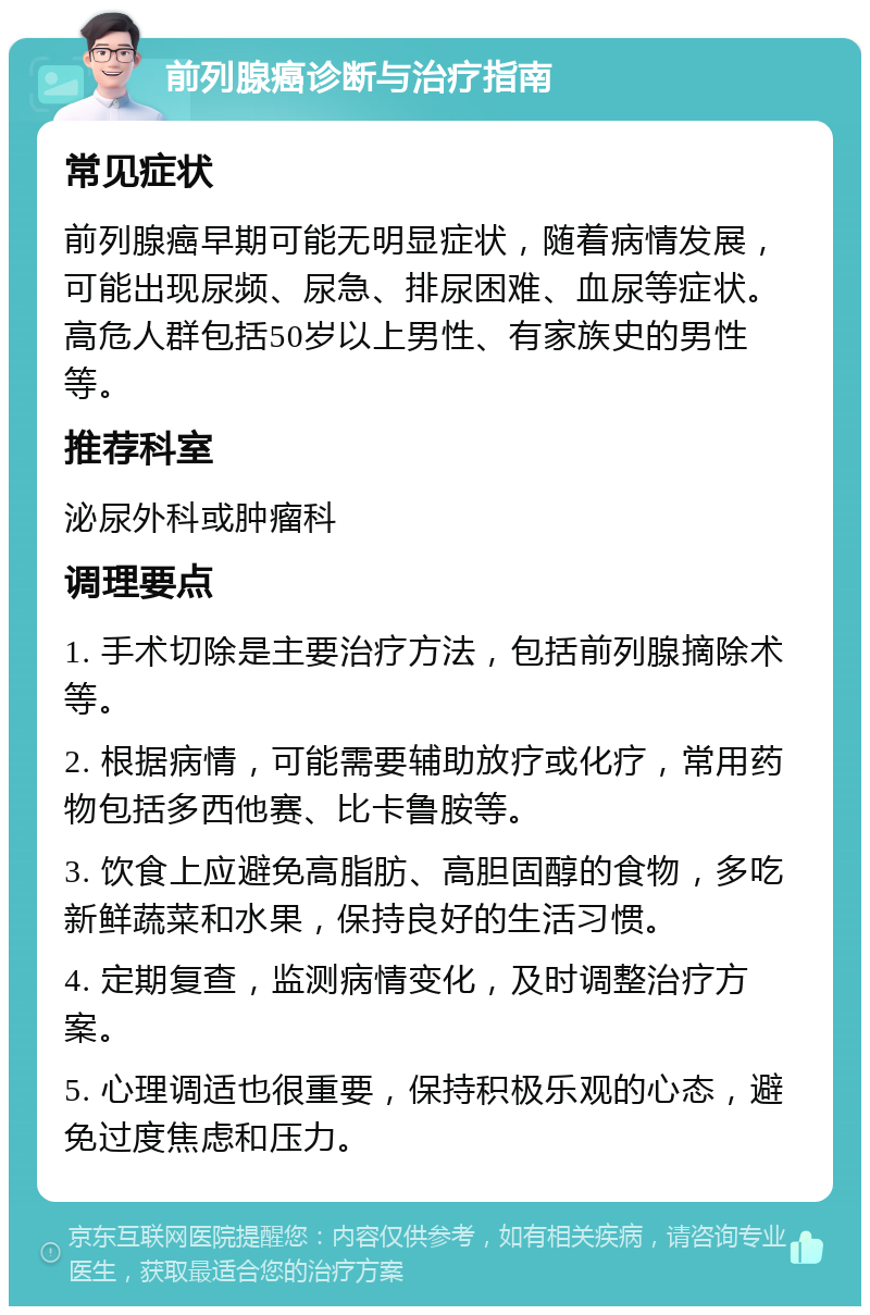 前列腺癌诊断与治疗指南 常见症状 前列腺癌早期可能无明显症状，随着病情发展，可能出现尿频、尿急、排尿困难、血尿等症状。高危人群包括50岁以上男性、有家族史的男性等。 推荐科室 泌尿外科或肿瘤科 调理要点 1. 手术切除是主要治疗方法，包括前列腺摘除术等。 2. 根据病情，可能需要辅助放疗或化疗，常用药物包括多西他赛、比卡鲁胺等。 3. 饮食上应避免高脂肪、高胆固醇的食物，多吃新鲜蔬菜和水果，保持良好的生活习惯。 4. 定期复查，监测病情变化，及时调整治疗方案。 5. 心理调适也很重要，保持积极乐观的心态，避免过度焦虑和压力。