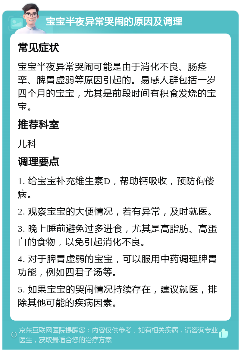 宝宝半夜异常哭闹的原因及调理 常见症状 宝宝半夜异常哭闹可能是由于消化不良、肠痉挛、脾胃虚弱等原因引起的。易感人群包括一岁四个月的宝宝，尤其是前段时间有积食发烧的宝宝。 推荐科室 儿科 调理要点 1. 给宝宝补充维生素D，帮助钙吸收，预防佝偻病。 2. 观察宝宝的大便情况，若有异常，及时就医。 3. 晚上睡前避免过多进食，尤其是高脂肪、高蛋白的食物，以免引起消化不良。 4. 对于脾胃虚弱的宝宝，可以服用中药调理脾胃功能，例如四君子汤等。 5. 如果宝宝的哭闹情况持续存在，建议就医，排除其他可能的疾病因素。